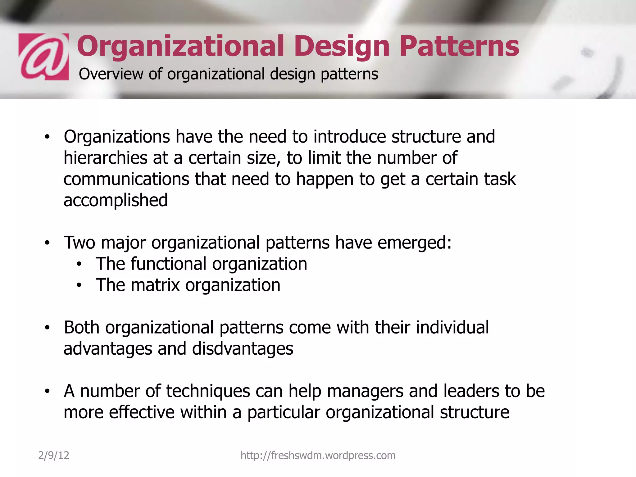 Organizational Design Patterns
         Overview of organizational design patterns


 •  Organizations have the need to introduce structure and
    hierarchies at a certain size, to limit the number of
    communications that need to happen to get a certain task
    accomplished

 •  Two major organizational patterns have emerged:
     •  The functional organization
     •  The matrix organization

 •  Both organizational patterns come with their individual
    advantages and disdvantages

 •  A number of techniques can help managers and leaders to be
    more effective within a particular organizational structure

2/9/12                         http://freshswdm.wordpress.com
 