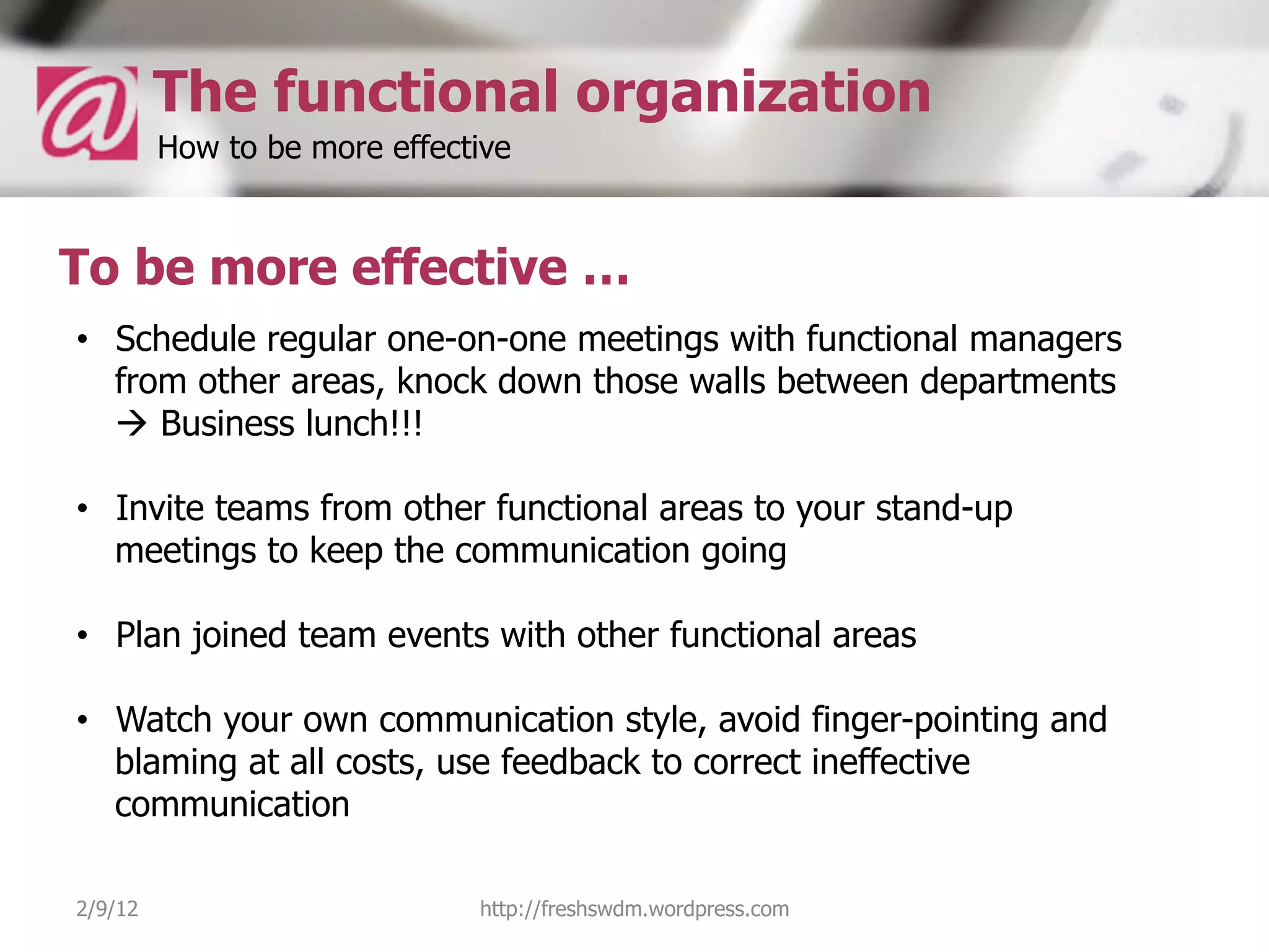 The functional organization
         How to be more effective


To be more effective …
•  Schedule regular one-on-one meetings with functional managers
   from other areas, knock down those walls between departments
   à Business lunch!!!

•  Invite teams from other functional areas to your stand-up
   meetings to keep the communication going

•  Plan joined team events with other functional areas

•  Watch your own communication style, avoid finger-pointing and
   blaming at all costs, use feedback to correct ineffective
   communication

2/9/12                        http://freshswdm.wordpress.com
 