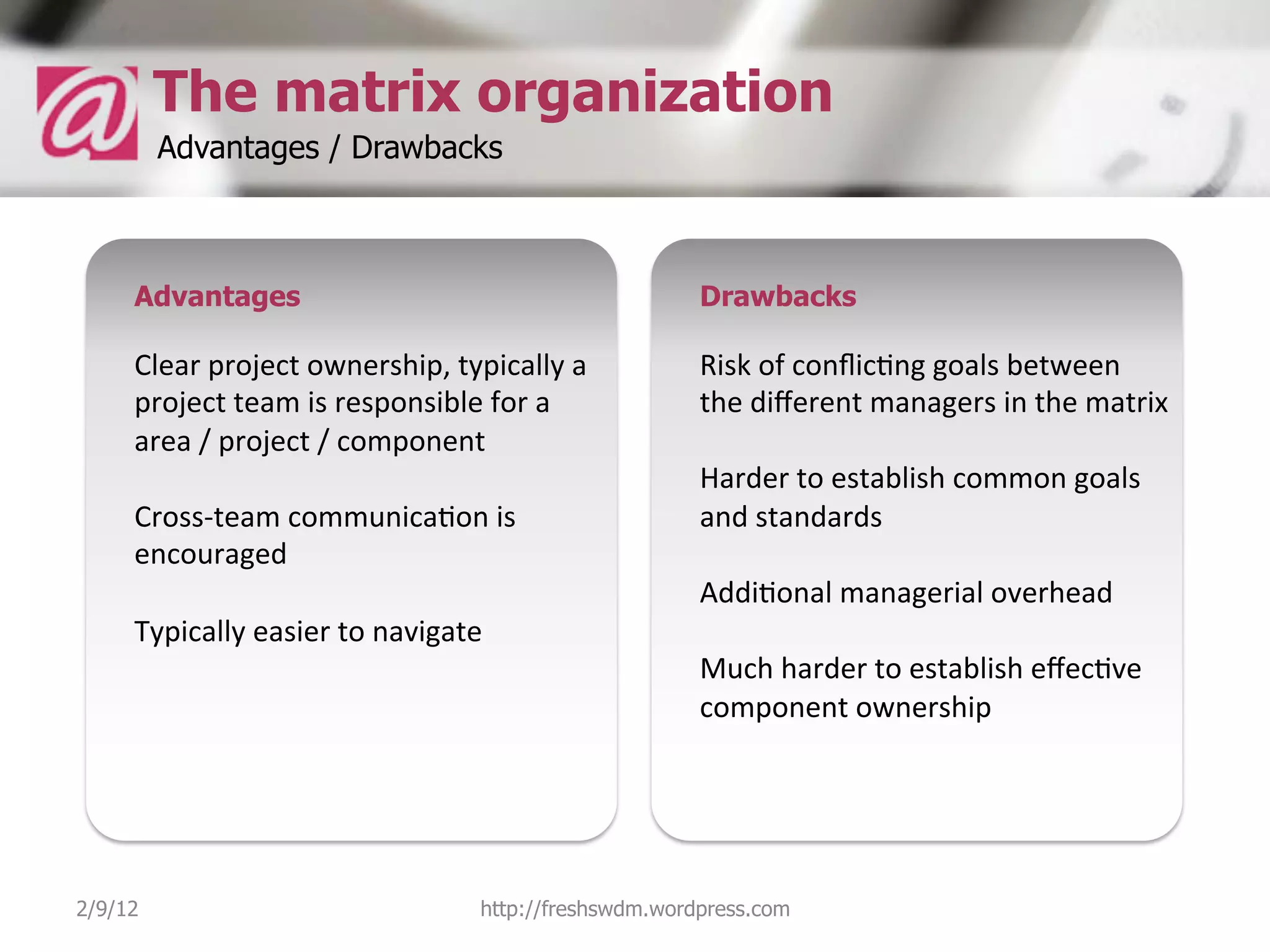 The matrix organization
         Advantages / Drawbacks



     Advantages                                                  Drawbacks

     Clear	
  project	
  ownership,	
  typically	
  a	
          Risk	
  of	
  conﬂic5ng	
  goals	
  between	
  
     project	
  team	
  is	
  responsible	
  for	
  a	
          the	
  diﬀerent	
  managers	
  in	
  the	
  matrix	
  
     area	
  /	
  project	
  /	
  component	
                    	
  
     	
                                                          Harder	
  to	
  establish	
  common	
  goals	
  
     Cross-­‐team	
  communica5on	
  is	
                        and	
  standards	
  
     encouraged	
                                                	
  
     	
                                                          Addi5onal	
  managerial	
  overhead	
  
     Typically	
  easier	
  to	
  navigate	
                     	
  
     	
                                                          Much	
  harder	
  to	
  establish	
  eﬀec5ve	
  
     	
  	
                                                      component	
  ownership	
  




2/9/12                                      http://freshswdm.wordpress.com
 