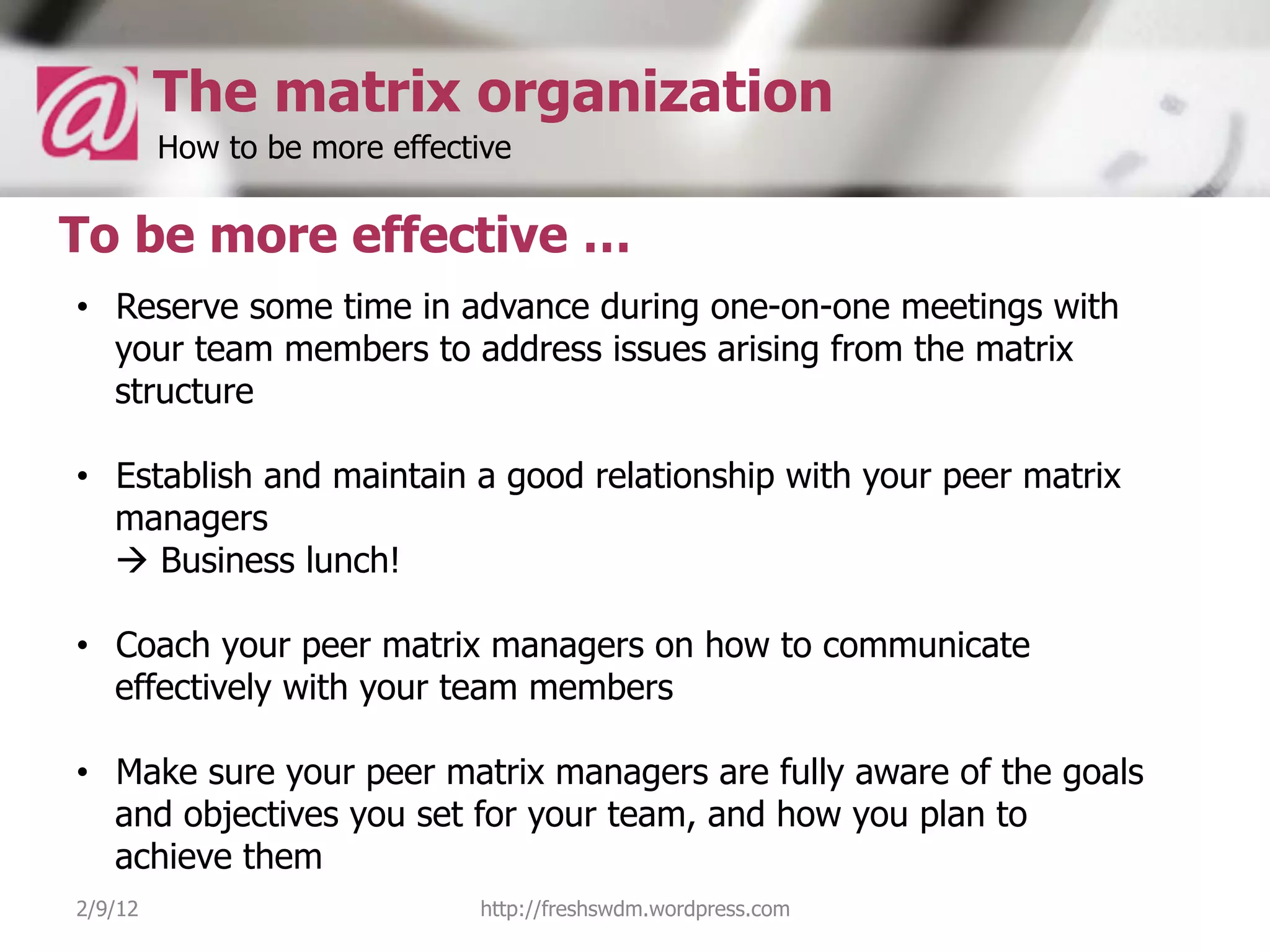 The matrix organization
         How to be more effective

To be more effective …
•  Reserve some time in advance during one-on-one meetings with
   your team members to address issues arising from the matrix
   structure

•  Establish and maintain a good relationship with your peer matrix
   managers
   à Business lunch!

•  Coach your peer matrix managers on how to communicate
   effectively with your team members

•  Make sure your peer matrix managers are fully aware of the goals
   and objectives you set for your team, and how you plan to
   achieve them
2/9/12                        http://freshswdm.wordpress.com
 
