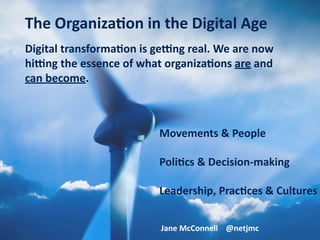 Digital	transforma.on	is	ge0ng	real.	We	are	now	
hi0ng	the	essence	of	what	organiza.ons	are	and	
can	become.
Movements	&	People	
Poli.cs	&	Decision-making	
Leadership,	Prac.ces	&	Cultures
The	Organiza.on	in	the	Digital	Age
Jane	McConnell				@netjmc
 