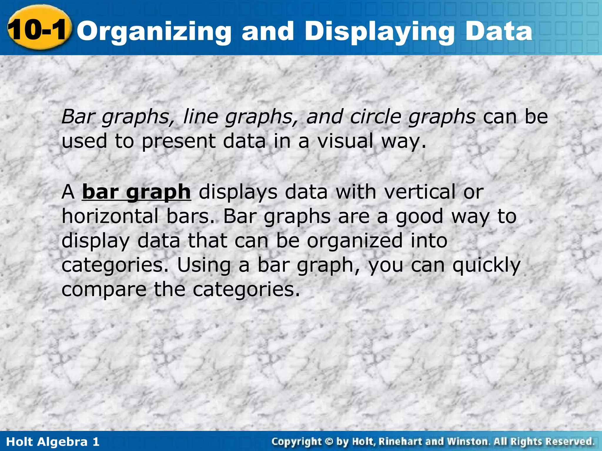 Bar graphs, line graphs, and circle graphs  can be used to present data in a visual way. A  bar graph  displays data with vertical or horizontal bars. Bar graphs are a good way to display data that can be organized into categories. Using a bar graph, you can quickly compare the categories. 