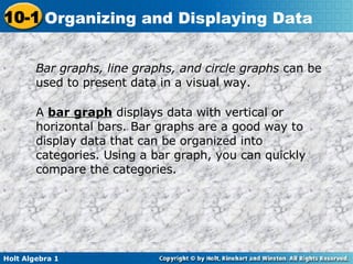 Bar graphs, line graphs, and circle graphs  can be used to present data in a visual way. A  bar graph  displays data with vertical or horizontal bars. Bar graphs are a good way to display data that can be organized into categories. Using a bar graph, you can quickly compare the categories. 