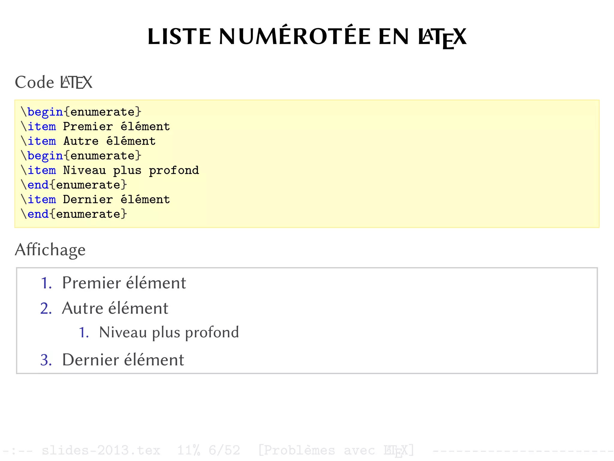 LISTE NUMÉROTÉE EN L
A
TEX
Code L
A
TEX
begin{enumerate}
item Premier élément
item Autre élément
begin{enumerate}
item Niveau plus profond
end{enumerate}
item Dernier élément
end{enumerate}
Affichage
1. Premier élément
2. Autre élément
1. Niveau plus profond
3. Dernier élément
–:–- slides-2013.tex 11% 6/52 [Problèmes avec L
A
TEX] -----------------------
 