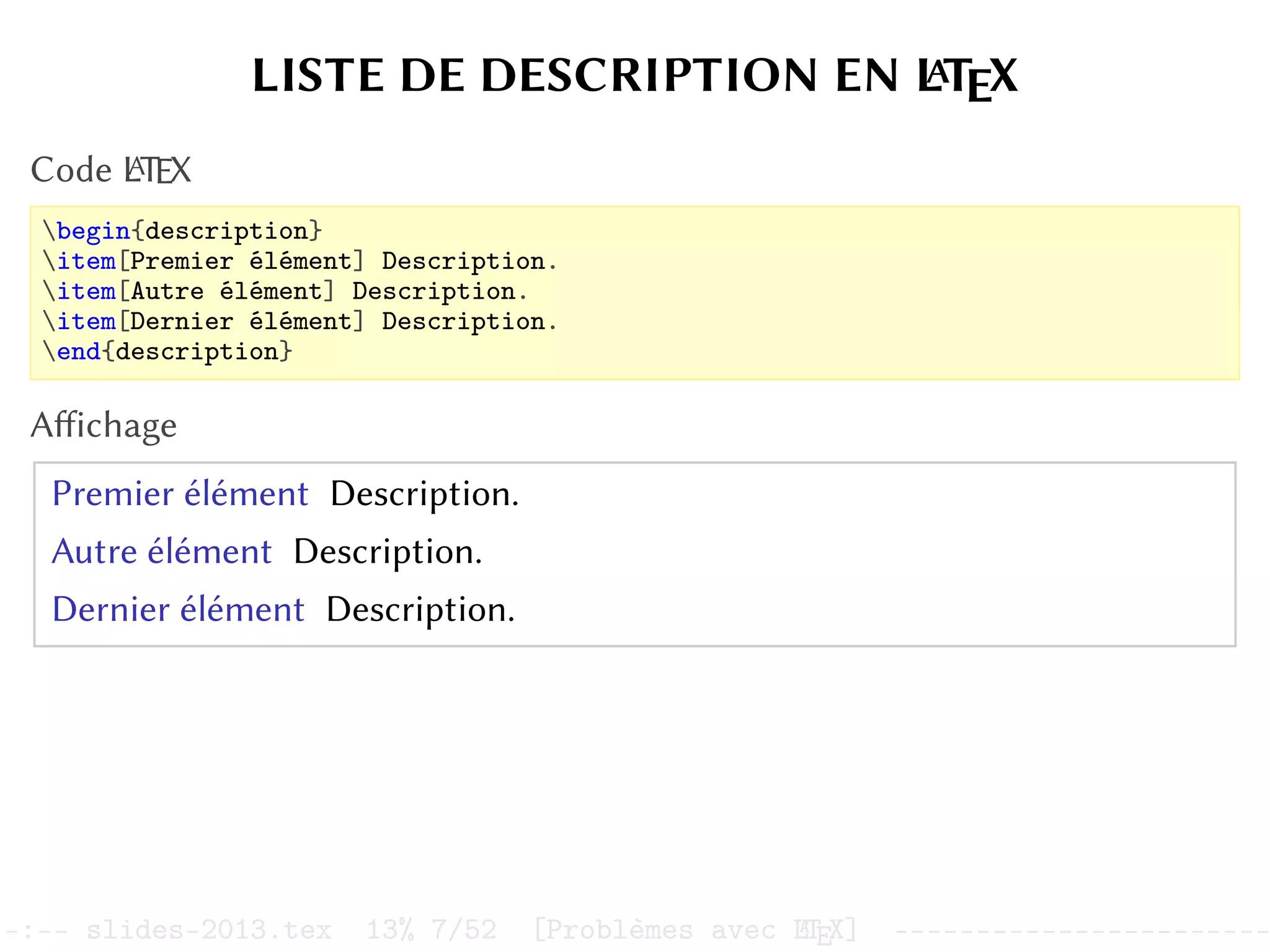 LISTE DE DESCRIPTION EN L
A
TEX
Code L
A
TEX
begin{description}
item[Premier élément] Description.
item[Autre élément] Description.
item[Dernier élément] Description.
end{description}
Affichage
Premier élément Description.
Autre élément Description.
Dernier élément Description.
–:–- slides-2013.tex 13% 7/52 [Problèmes avec L
A
TEX] -----------------------
 