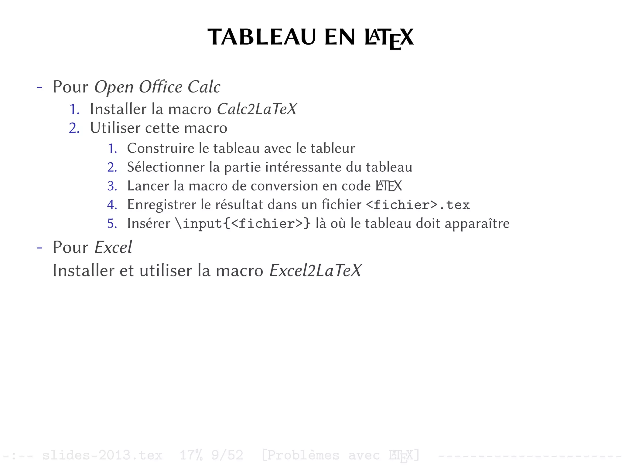 TABLEAU EN L
A
TEX
- Pour Open Office Calc
1. Installer la macro Calc2LaTeX
2. Utiliser cette macro
1. Construire le tableau avec le tableur
2. Sélectionner la partie intéressante du tableau
3. Lancer la macro de conversion en code L
A
TEX
4. Enregistrer le résultat dans un fichier <fichier>.tex
5. Insérer input{<fichier>} là où le tableau doit apparaître
- Pour Excel
Installer et utiliser la macro Excel2LaTeX
–:–- slides-2013.tex 17% 9/52 [Problèmes avec L
A
TEX] -----------------------
 