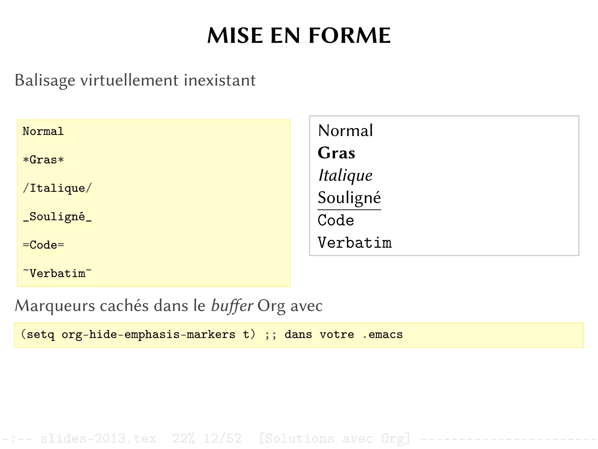 MISE EN FORME
Balisage virtuellement inexistant
Normal
*Gras*
/Italique/
_Souligné_
=Code=
~Verbatim~
Normal
Gras
Italique
Souligné
Code
Verbatim
Marqueurs cachés dans le buffer Org avec
(setq org-hide-emphasis-markers t) ;; dans votre .emacs
–:–- slides-2013.tex 22% 12/52 [Solutions avec Org] -----------------------
 