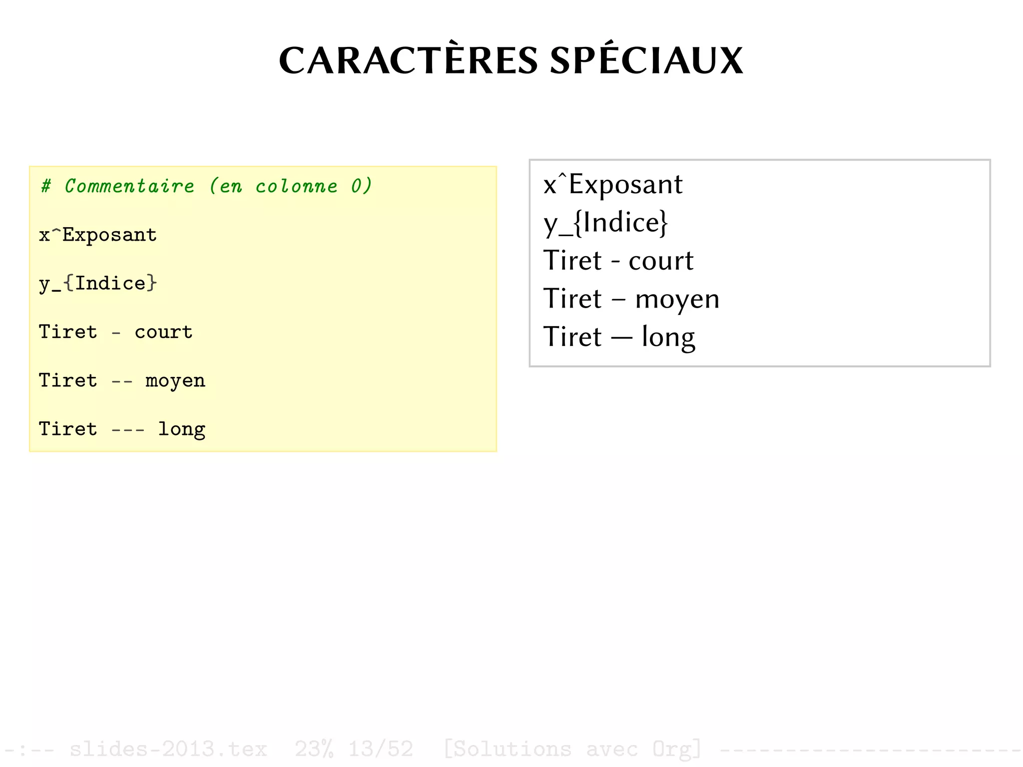 CARACTÈRES SPÉCIAUX
# Commentaire (en colonne 0)
x^Exposant
y_{Indice}
Tiret - court
Tiret -- moyen
Tiret --- long
xˆExposant
y_{Indice}
Tiret - court
Tiret – moyen
Tiret — long
–:–- slides-2013.tex 23% 13/52 [Solutions avec Org] -----------------------
 