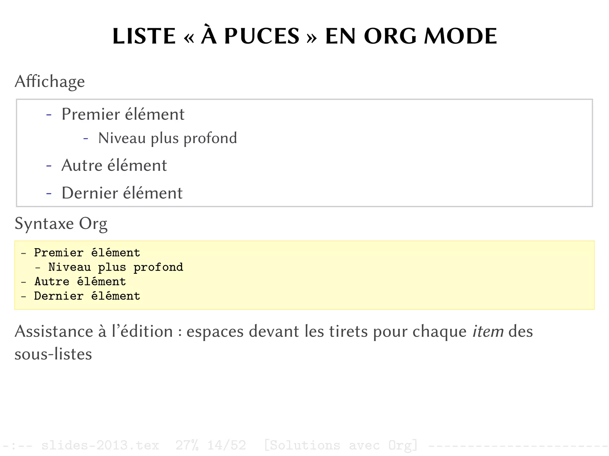 LISTE « À PUCES » EN ORG MODE
Affichage
- Premier élément
- Niveau plus profond
- Autre élément
- Dernier élément
Syntaxe Org
- Premier élément
- Niveau plus profond
- Autre élément
- Dernier élément
Assistance à l’édition : espaces devant les tirets pour chaque item des
sous-listes
–:–- slides-2013.tex 27% 14/52 [Solutions avec Org] -----------------------
 