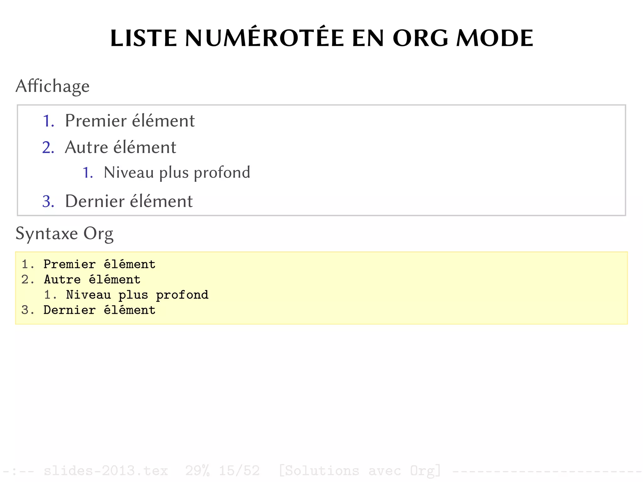 LISTE NUMÉROTÉE EN ORG MODE
Affichage
1. Premier élément
2. Autre élément
1. Niveau plus profond
3. Dernier élément
Syntaxe Org
1. Premier élément
2. Autre élément
1. Niveau plus profond
3. Dernier élément
–:–- slides-2013.tex 29% 15/52 [Solutions avec Org] -----------------------
 