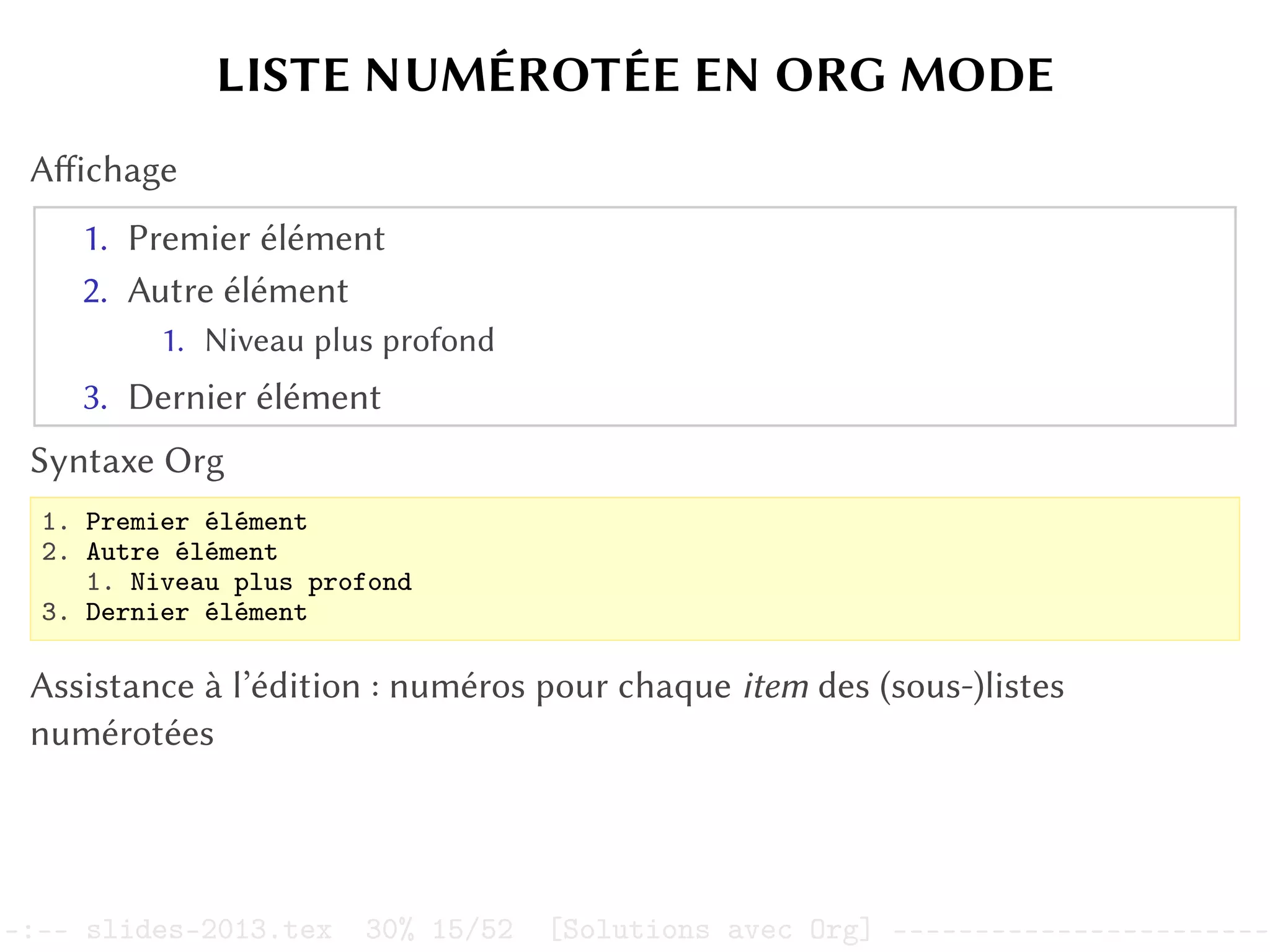 LISTE NUMÉROTÉE EN ORG MODE
Affichage
1. Premier élément
2. Autre élément
1. Niveau plus profond
3. Dernier élément
Syntaxe Org
1. Premier élément
2. Autre élément
1. Niveau plus profond
3. Dernier élément
Assistance à l’édition : numéros pour chaque item des (sous-)listes
numérotées
–:–- slides-2013.tex 30% 15/52 [Solutions avec Org] -----------------------
 