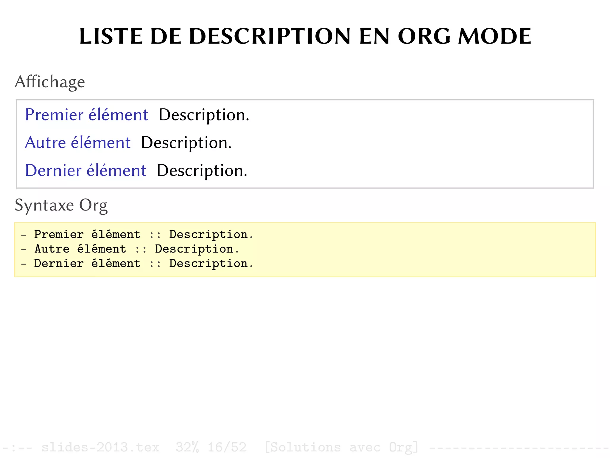 LISTE DE DESCRIPTION EN ORG MODE
Affichage
Premier élément Description.
Autre élément Description.
Dernier élément Description.
Syntaxe Org
- Premier élément :: Description.
- Autre élément :: Description.
- Dernier élément :: Description.
–:–- slides-2013.tex 32% 16/52 [Solutions avec Org] -----------------------
 