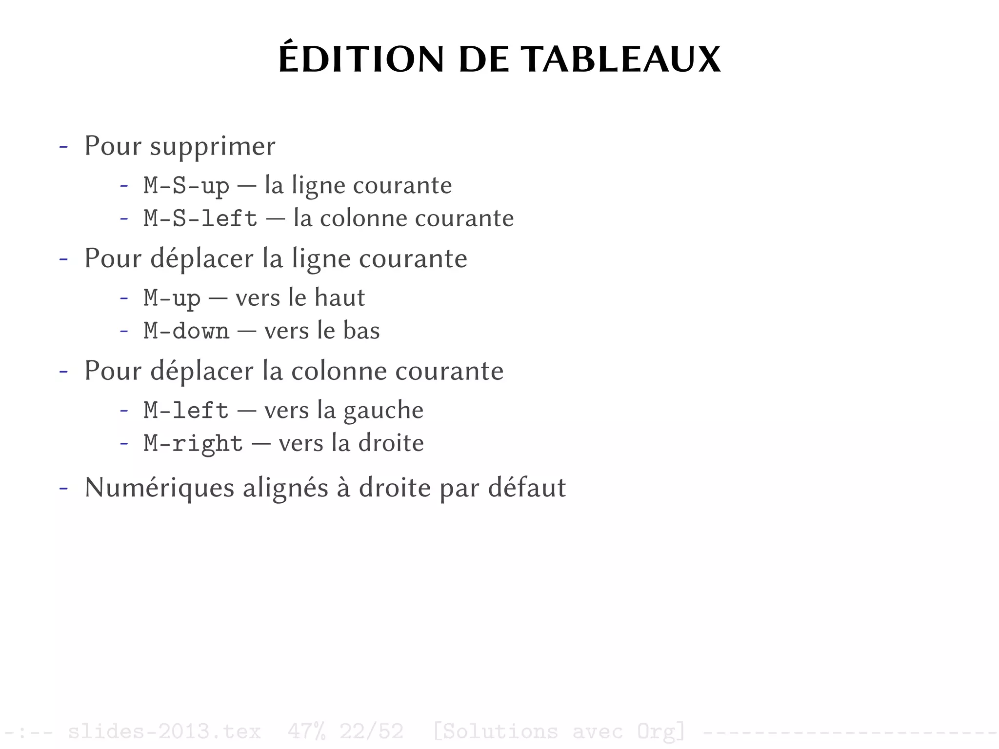 ÉDITION DE TABLEAUX
- Pour supprimer
- M-S-up — la ligne courante
- M-S-left — la colonne courante
- Pour déplacer la ligne courante
- M-up — vers le haut
- M-down — vers le bas
- Pour déplacer la colonne courante
- M-left — vers la gauche
- M-right — vers la droite
- Numériques alignés à droite par défaut
–:–- slides-2013.tex 47% 22/52 [Solutions avec Org] -----------------------
 
