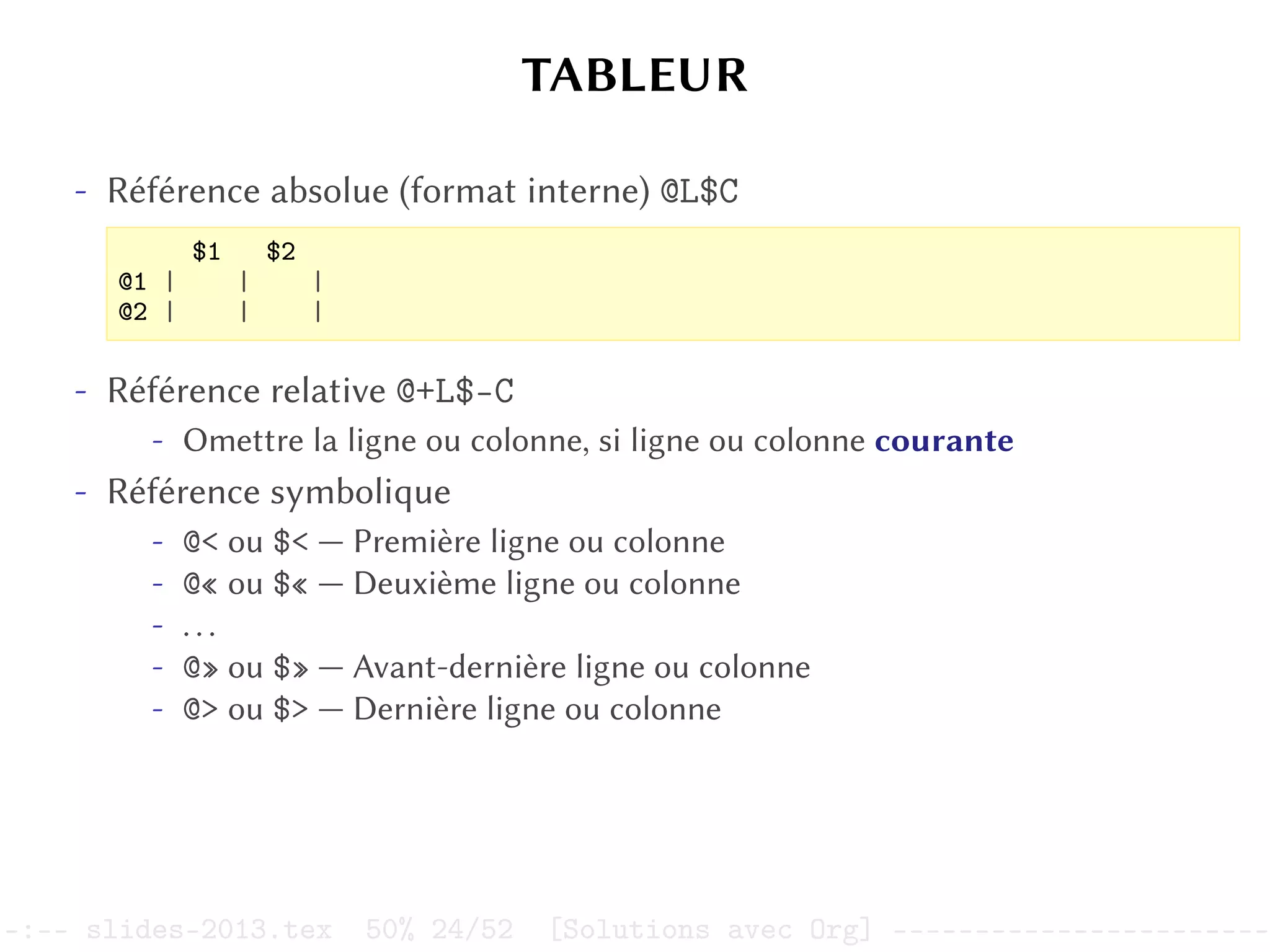 TABLEUR
- Référence absolue (format interne) @L$C
$1 $2
@1 | | |
@2 | | |
- Référence relative @+L$-C
- Omettre la ligne ou colonne, si ligne ou colonne courante
- Référence symbolique
- @< ou $< — Première ligne ou colonne
- @« ou $« — Deuxième ligne ou colonne
- ...
- @» ou $» — Avant-dernière ligne ou colonne
- @> ou $> — Dernière ligne ou colonne
–:–- slides-2013.tex 50% 24/52 [Solutions avec Org] -----------------------
 