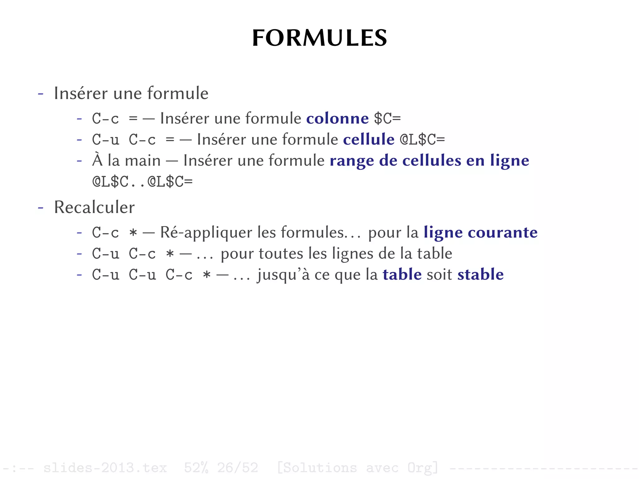 FORMULES
- Insérer une formule
- C-c = — Insérer une formule colonne $C=
- C-u C-c = — Insérer une formule cellule @L$C=
- À la main — Insérer une formule range de cellules en ligne
@L$C..@L$C=
- Recalculer
- C-c * — Ré-appliquer les formules... pour la ligne courante
- C-u C-c * — ... pour toutes les lignes de la table
- C-u C-u C-c * — ... jusqu’à ce que la table soit stable
–:–- slides-2013.tex 52% 26/52 [Solutions avec Org] -----------------------
 