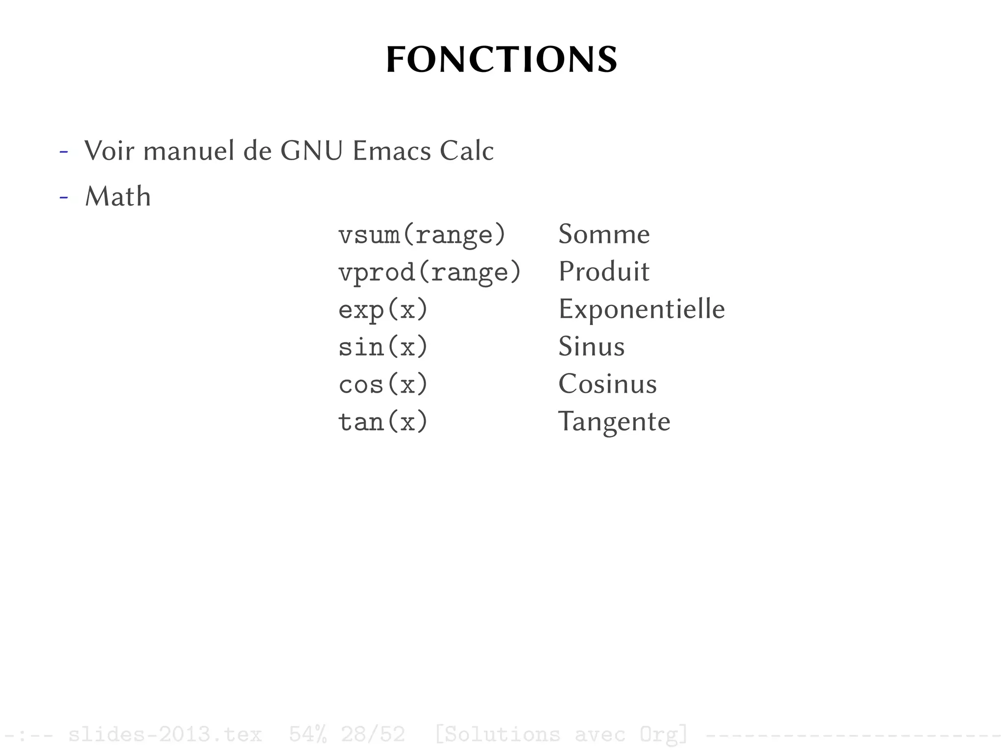 FONCTIONS
- Voir manuel de GNU Emacs Calc
- Math
vsum(range) Somme
vprod(range) Produit
exp(x) Exponentielle
sin(x) Sinus
cos(x) Cosinus
tan(x) Tangente
–:–- slides-2013.tex 54% 28/52 [Solutions avec Org] -----------------------
 