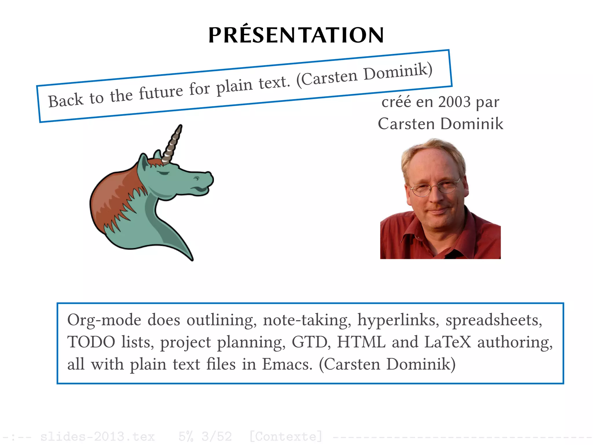 PRÉSENTATION
Org mode créé en 2003 par
Carsten Dominik
Back to the future for plain text. (Carsten Dominik)
Org-mode does outlining, note-taking, hyperlinks, spreadsheets,
TODO lists, project planning, GTD, HTML and LaTeX authoring,
all with plain text files in Emacs. (Carsten Dominik)
–:–- slides-2013.tex 5% 3/52 [Contexte] ----------------------------------
 