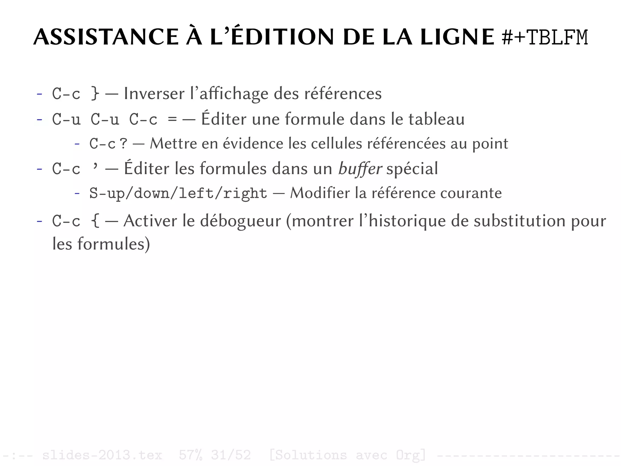 ASSISTANCE À L’ÉDITION DE LA LIGNE #+TBLFM
- C-c } — Inverser l’affichage des références
- C-u C-u C-c = — Éditer une formule dans le tableau
- C-c ? — Mettre en évidence les cellules référencées au point
- C-c ’ — Éditer les formules dans un buffer spécial
- S-up/down/left/right — Modifier la référence courante
- C-c { — Activer le débogueur (montrer l’historique de substitution pour
les formules)
–:–- slides-2013.tex 57% 31/52 [Solutions avec Org] -----------------------
 