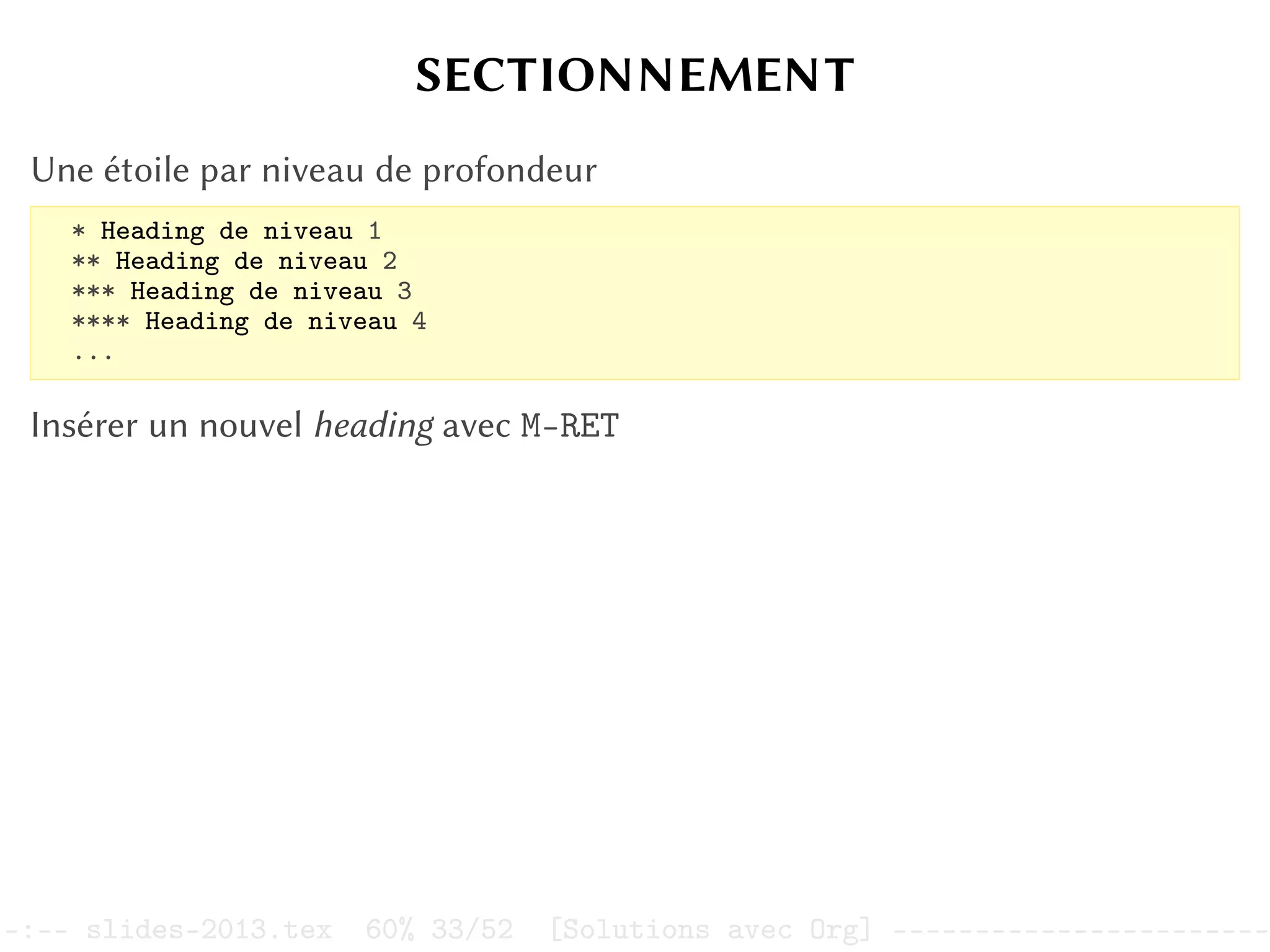 SECTIONNEMENT
Une étoile par niveau de profondeur
* Heading de niveau 1
** Heading de niveau 2
*** Heading de niveau 3
**** Heading de niveau 4
...
Insérer un nouvel heading avec M-RET
–:–- slides-2013.tex 60% 33/52 [Solutions avec Org] -----------------------
 