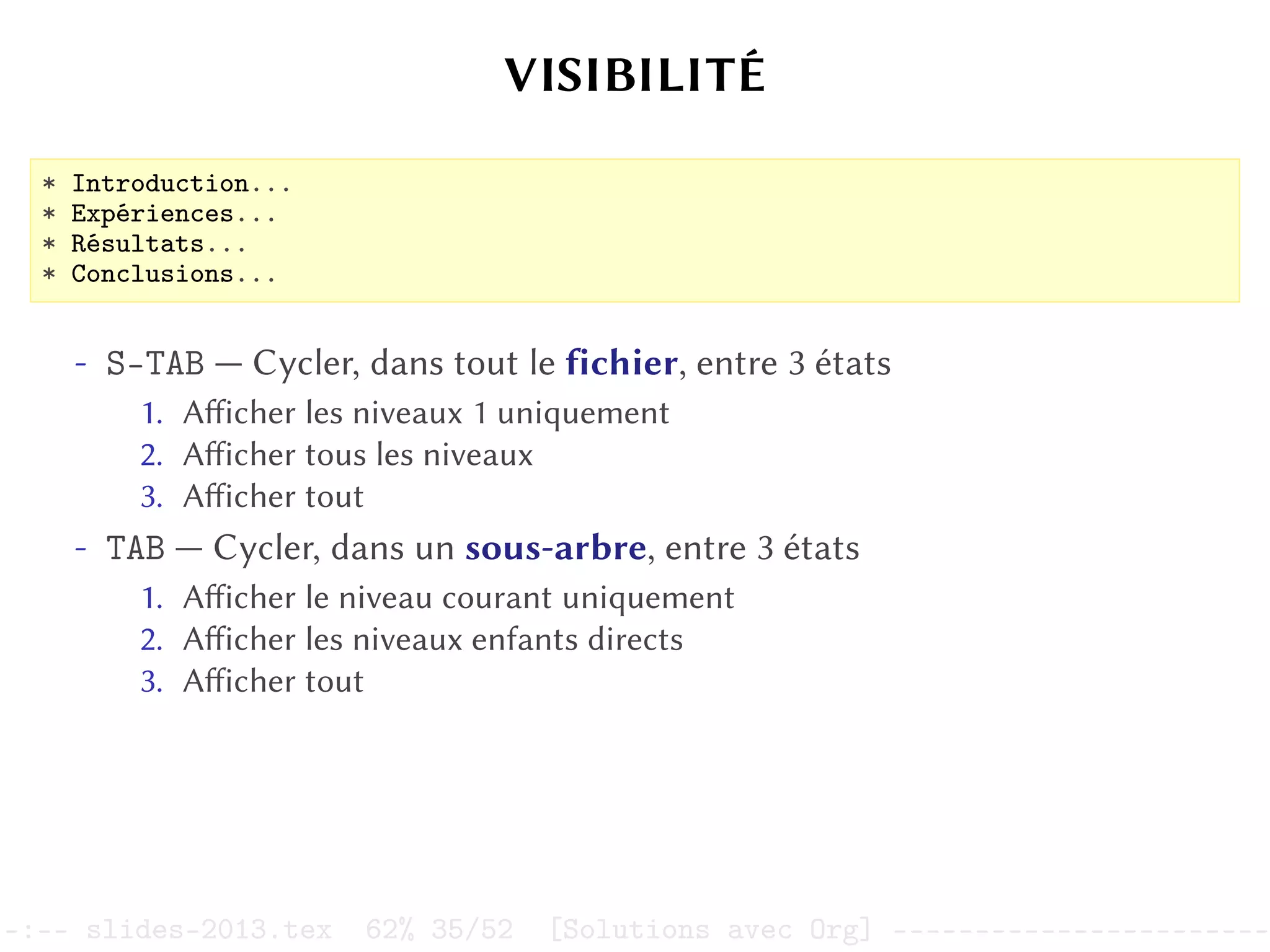 VISIBILITÉ
* Introduction...
* Expériences...
* Résultats...
* Conclusions...
- S-TAB — Cycler, dans tout le fichier, entre 3 états
1. Afficher les niveaux 1 uniquement
2. Afficher tous les niveaux
3. Afficher tout
- TAB — Cycler, dans un sous-arbre, entre 3 états
1. Afficher le niveau courant uniquement
2. Afficher les niveaux enfants directs
3. Afficher tout
–:–- slides-2013.tex 62% 35/52 [Solutions avec Org] -----------------------
 