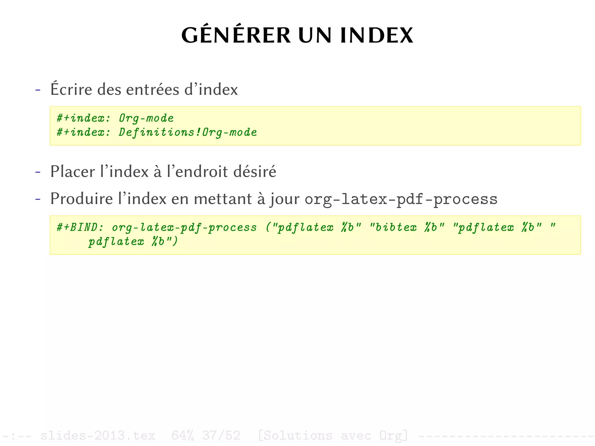 GÉNÉRER UN INDEX
- Écrire des entrées d’index
#+index: Org-mode
#+index: Definitions!Org-mode
- Placer l’index à l’endroit désiré
- Produire l’index en mettant à jour org-latex-pdf-process
#+BIND: org-latex-pdf-process ("pdflatex %b" "bibtex %b" "pdflatex %b" "
pdflatex %b")
–:–- slides-2013.tex 64% 37/52 [Solutions avec Org] -----------------------
 