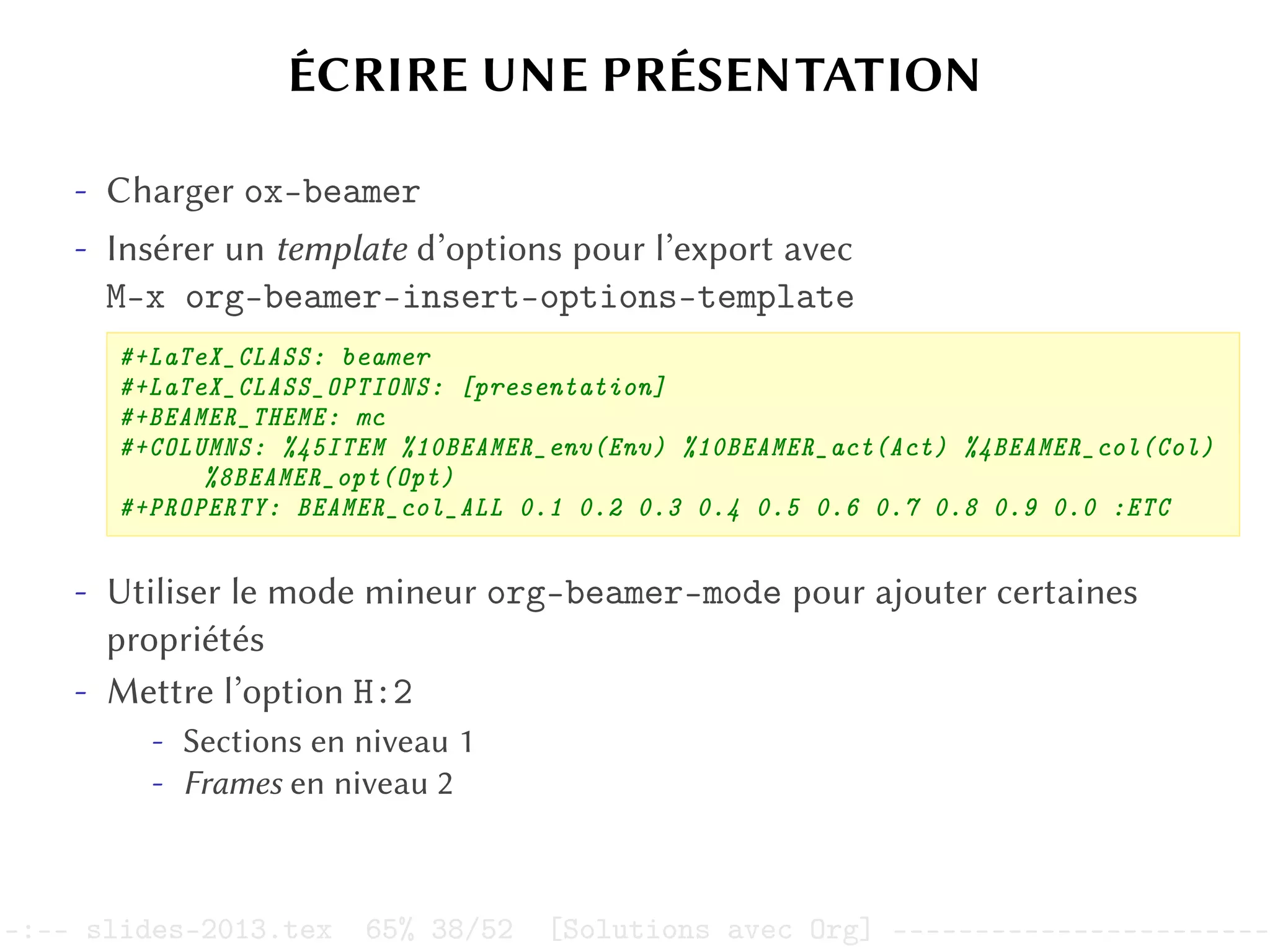 ÉCRIRE UNE PRÉSENTATION
- Charger ox-beamer
- Insérer un template d’options pour l’export avec
M-x org-beamer-insert-options-template
#+LaTeX_CLASS: beamer
#+LaTeX_CLASS_OPTIONS: [presentation]
#+BEAMER_THEME: mc
#+COLUMNS: %45ITEM %10BEAMER_env(Env) %10BEAMER_act(Act) %4BEAMER_col(Col)
%8BEAMER_opt(Opt)
#+PROPERTY: BEAMER_col_ALL 0.1 0.2 0.3 0.4 0.5 0.6 0.7 0.8 0.9 0.0 :ETC
- Utiliser le mode mineur org-beamer-mode pour ajouter certaines
propriétés
- Mettre l’option H:2
- Sections en niveau 1
- Frames en niveau 2
–:–- slides-2013.tex 65% 38/52 [Solutions avec Org] -----------------------
 
