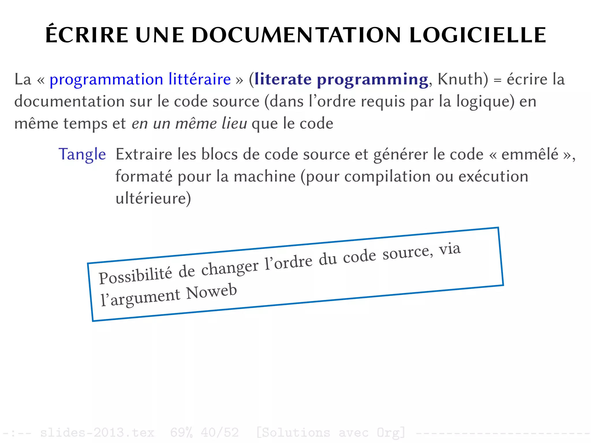 ÉCRIRE UNE DOCUMENTATION LOGICIELLE
La « programmation littéraire » (literate programming, Knuth) = écrire la
documentation sur le code source (dans l’ordre requis par la logique) en
même temps et en un même lieu que le code
Tangle Extraire les blocs de code source et générer le code « emmêlé »,
formaté pour la machine (pour compilation ou exécution
ultérieure)
Possibilité de changer l’ordre du code source, via
l’argument Noweb
–:–- slides-2013.tex 69% 40/52 [Solutions avec Org] -----------------------
 