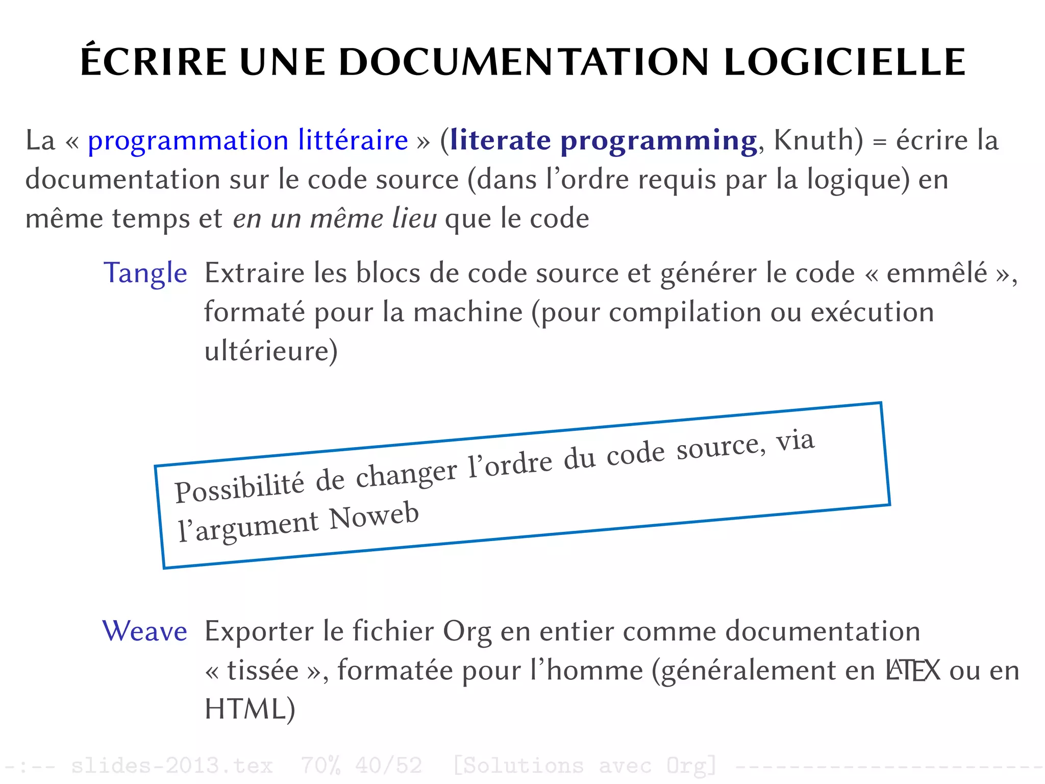 ÉCRIRE UNE DOCUMENTATION LOGICIELLE
La « programmation littéraire » (literate programming, Knuth) = écrire la
documentation sur le code source (dans l’ordre requis par la logique) en
même temps et en un même lieu que le code
Tangle Extraire les blocs de code source et générer le code « emmêlé »,
formaté pour la machine (pour compilation ou exécution
ultérieure)
Possibilité de changer l’ordre du code source, via
l’argument Noweb
Weave Exporter le fichier Org en entier comme documentation
« tissée », formatée pour l’homme (généralement en L
A
TEX ou en
HTML)
–:–- slides-2013.tex 70% 40/52 [Solutions avec Org] -----------------------
 