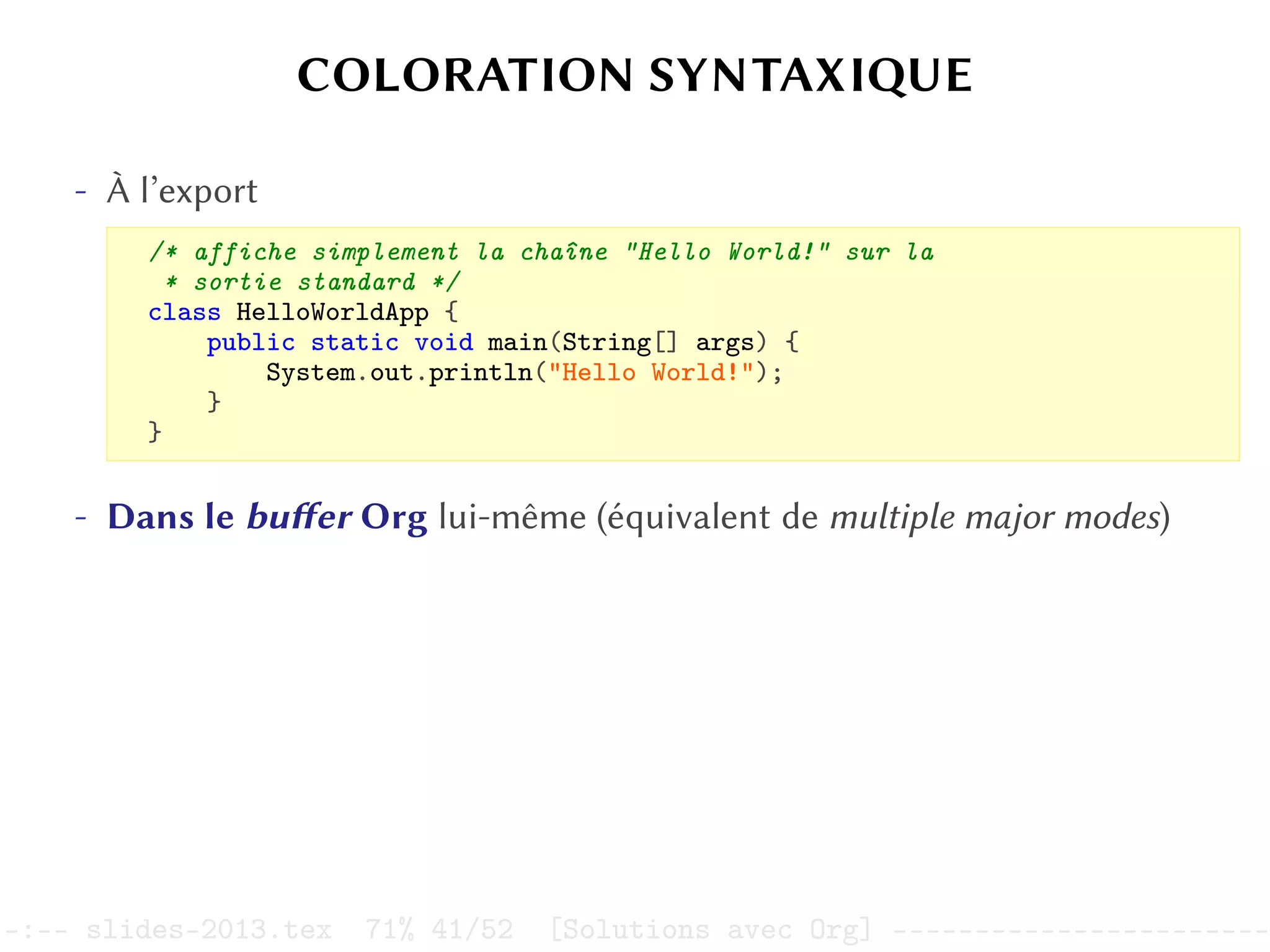 COLORATION SYNTAXIQUE
- À l’export
/* affiche simplement la chaîne "Hello World!" sur la
* sortie standard */
class HelloWorldApp {
public static void main(String[] args) {
System.out.println("Hello World!");
}
}
- Dans le buffer Org lui-même (équivalent de multiple major modes)
–:–- slides-2013.tex 71% 41/52 [Solutions avec Org] -----------------------
 