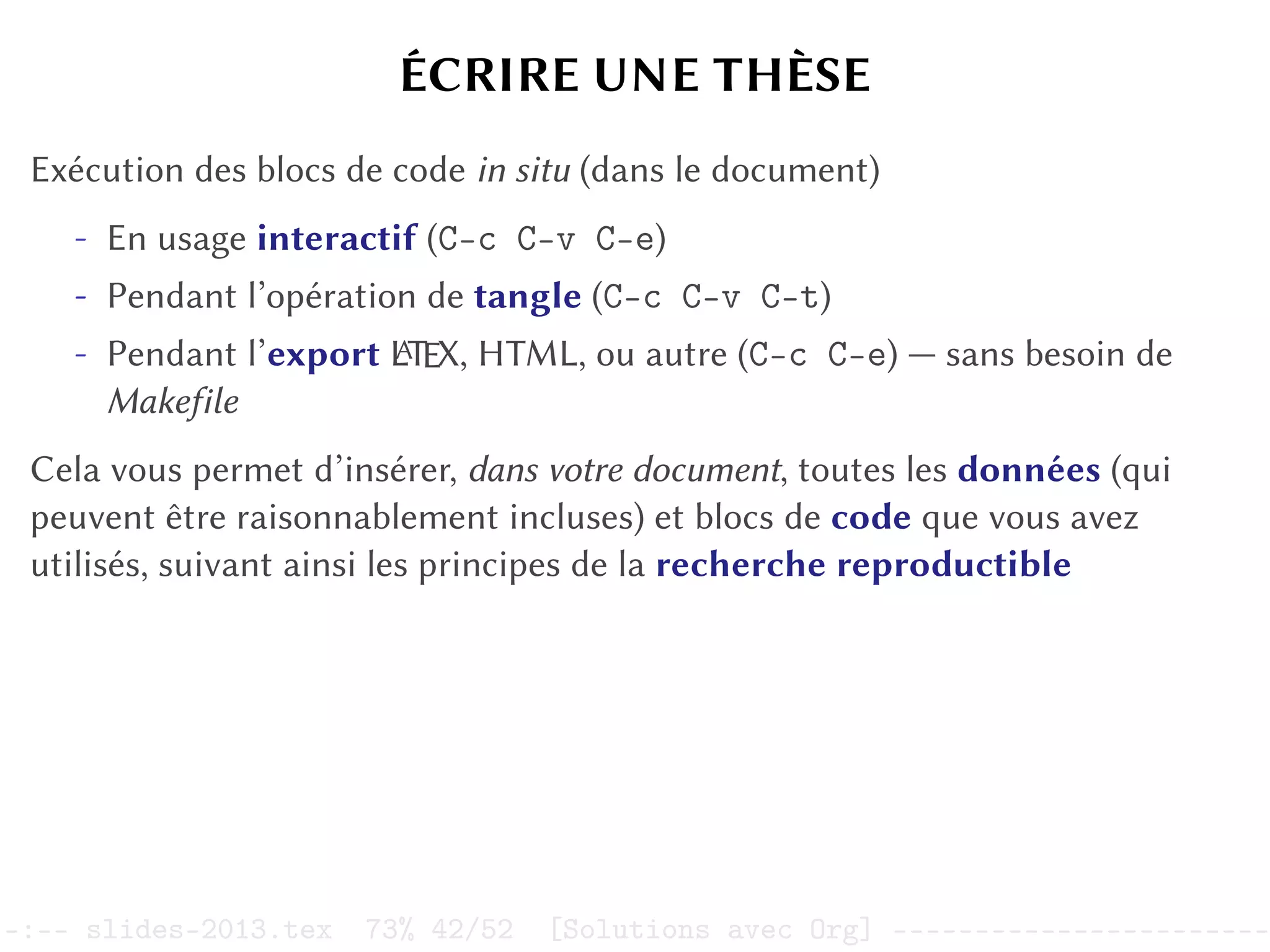 ÉCRIRE UNE THÈSE
Exécution des blocs de code in situ (dans le document)
- En usage interactif (C-c C-v C-e)
- Pendant l’opération de tangle (C-c C-v C-t)
- Pendant l’export L
A
TEX, HTML, ou autre (C-c C-e) — sans besoin de
Makefile
Cela vous permet d’insérer, dans votre document, toutes les données (qui
peuvent être raisonnablement incluses) et blocs de code que vous avez
utilisés, suivant ainsi les principes de la recherche reproductible
–:–- slides-2013.tex 73% 42/52 [Solutions avec Org] -----------------------
 