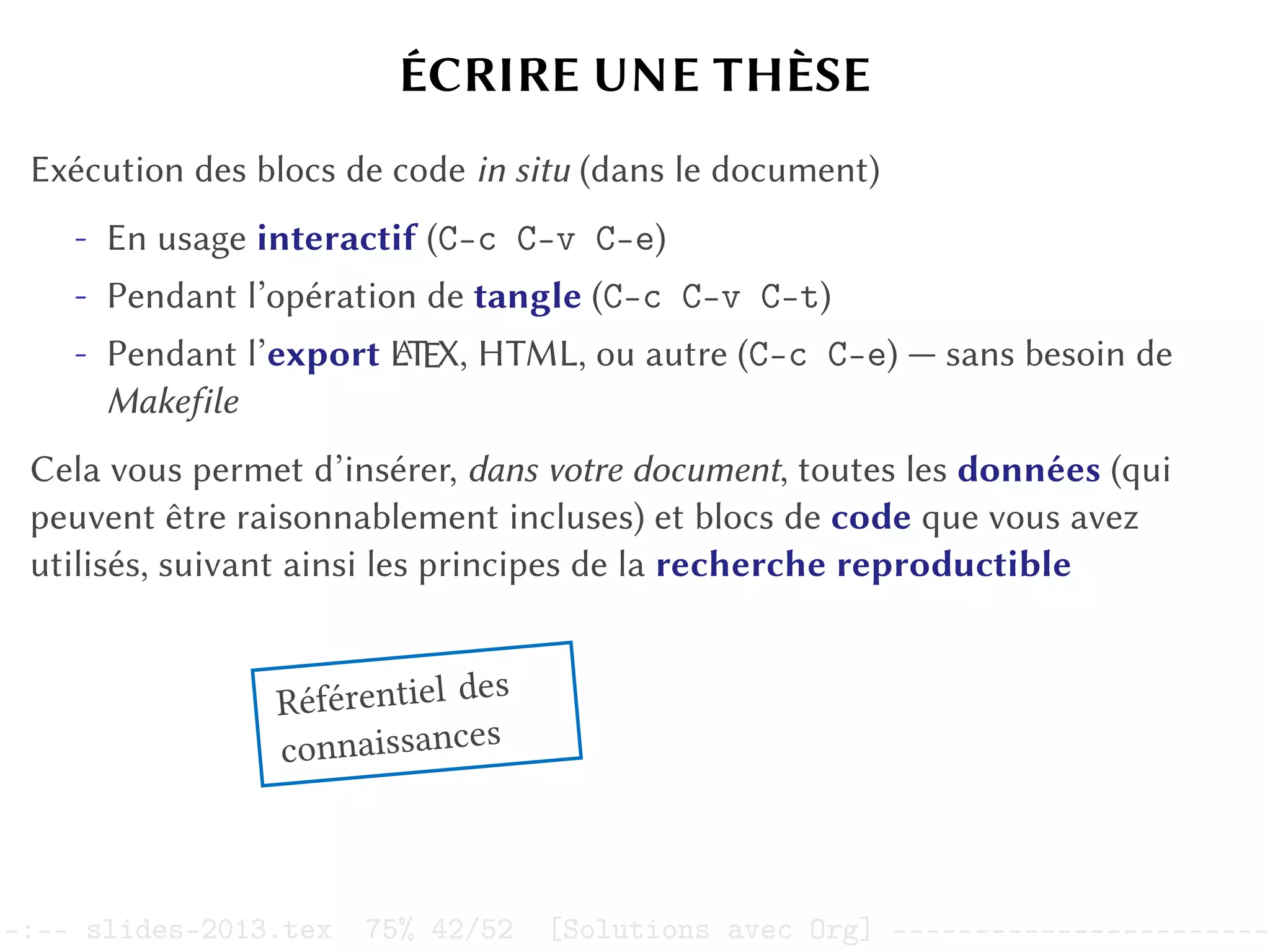 ÉCRIRE UNE THÈSE
Exécution des blocs de code in situ (dans le document)
- En usage interactif (C-c C-v C-e)
- Pendant l’opération de tangle (C-c C-v C-t)
- Pendant l’export L
A
TEX, HTML, ou autre (C-c C-e) — sans besoin de
Makefile
Cela vous permet d’insérer, dans votre document, toutes les données (qui
peuvent être raisonnablement incluses) et blocs de code que vous avez
utilisés, suivant ainsi les principes de la recherche reproductible
Référentiel des
connaissances
–:–- slides-2013.tex 75% 42/52 [Solutions avec Org] -----------------------
 