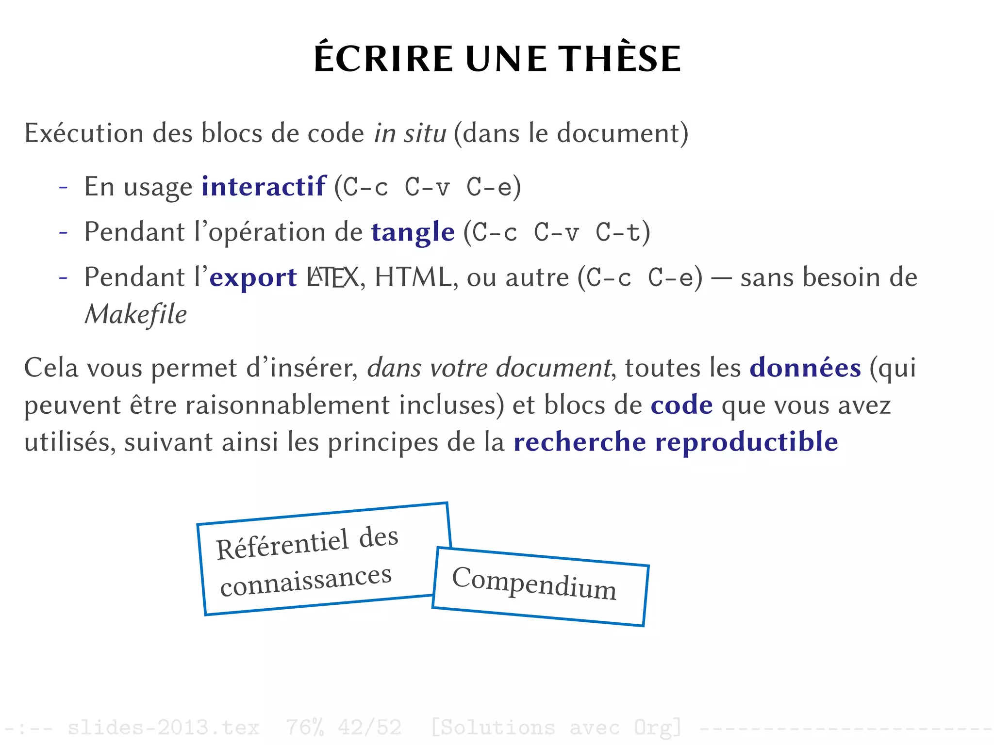 ÉCRIRE UNE THÈSE
Exécution des blocs de code in situ (dans le document)
- En usage interactif (C-c C-v C-e)
- Pendant l’opération de tangle (C-c C-v C-t)
- Pendant l’export L
A
TEX, HTML, ou autre (C-c C-e) — sans besoin de
Makefile
Cela vous permet d’insérer, dans votre document, toutes les données (qui
peuvent être raisonnablement incluses) et blocs de code que vous avez
utilisés, suivant ainsi les principes de la recherche reproductible
Référentiel des
connaissances Compendium
–:–- slides-2013.tex 76% 42/52 [Solutions avec Org] -----------------------
 