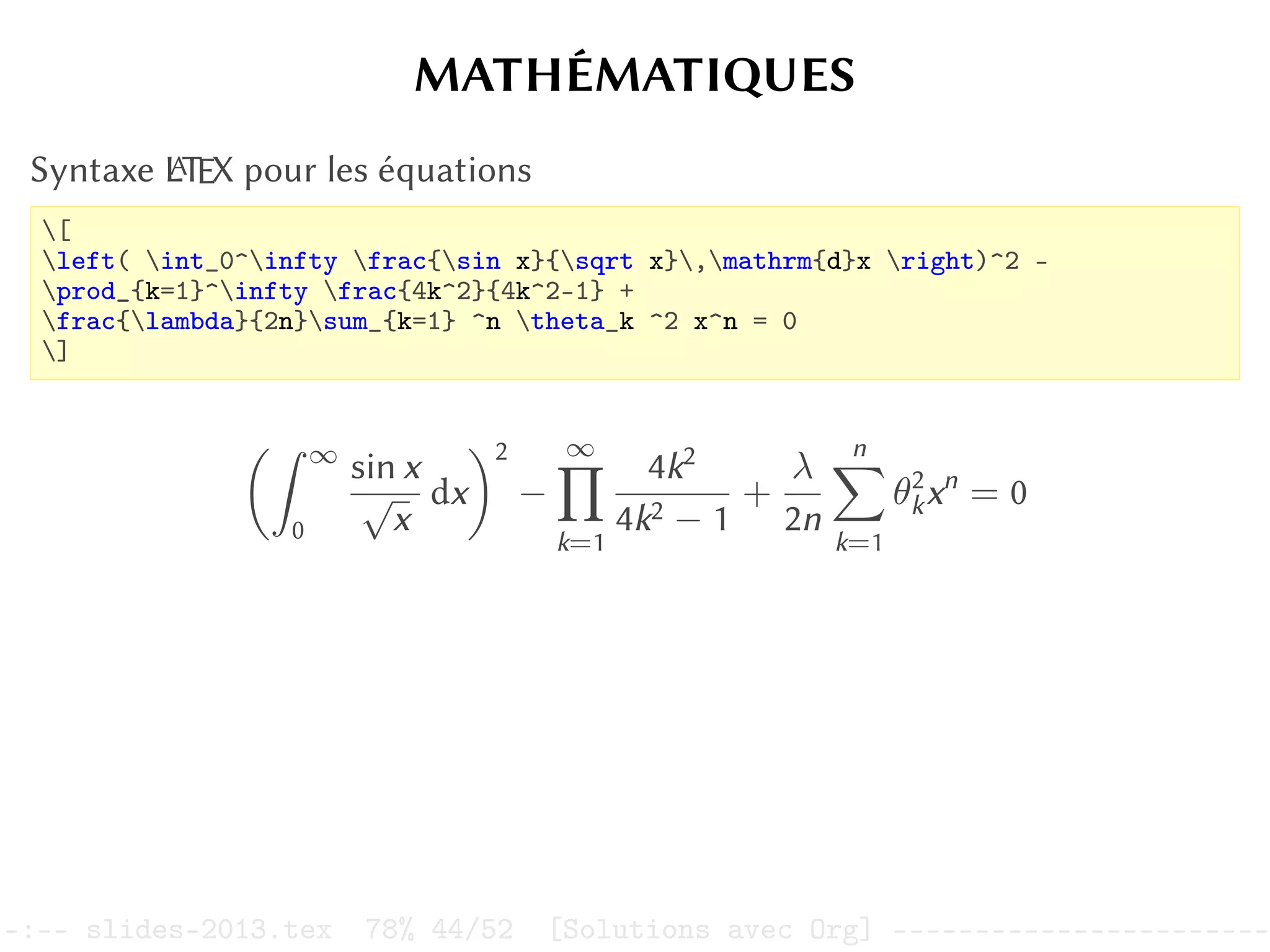 MATHÉMATIQUES
Syntaxe L
A
TEX pour les équations
[
left( int_0^infty frac{sin x}{sqrt x},mathrm{d}x right)^2 -
prod_{k=1}^infty frac{4k^2}{4k^2-1} +
frac{lambda}{2n}sum_{k=1} ^n theta_k ^2 x^n = 0
]
Z ∞
0
sin x
√
x
dx
2
−
∞
Y
k=1
4k2
4k2 − 1
+
λ
2n
n
X
k=1
θ2
kxn
= 0
–:–- slides-2013.tex 78% 44/52 [Solutions avec Org] -----------------------
 