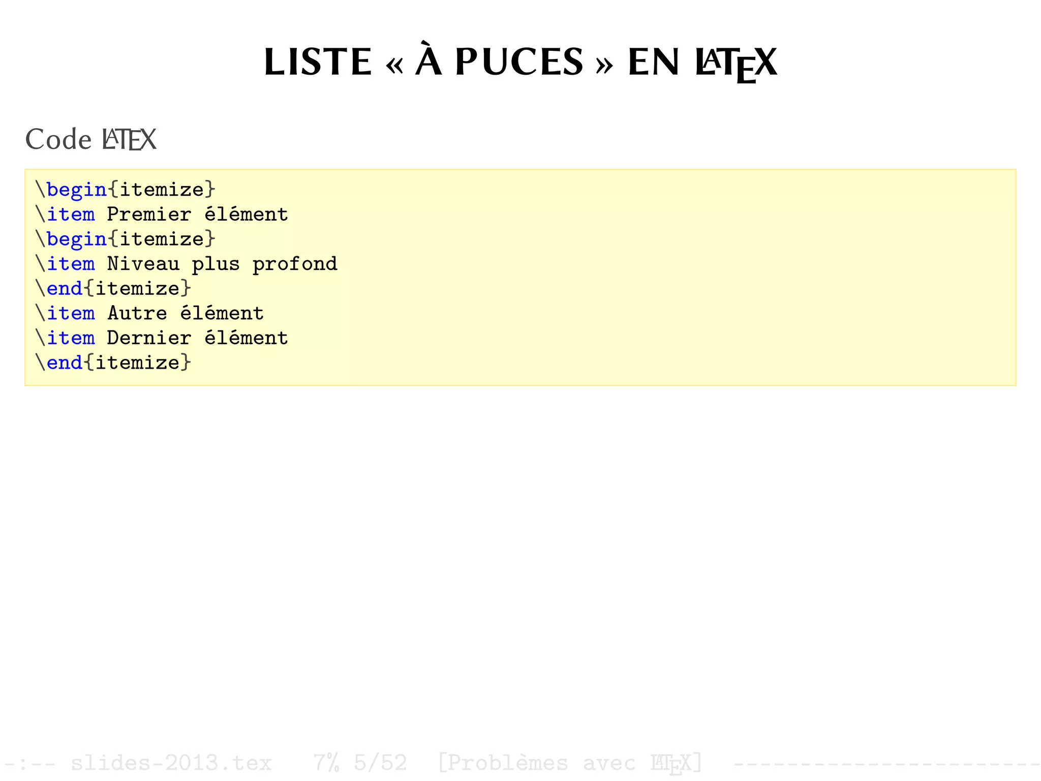 LISTE « À PUCES » EN L
A
TEX
Code L
A
TEX
begin{itemize}
item Premier élément
begin{itemize}
item Niveau plus profond
end{itemize}
item Autre élément
item Dernier élément
end{itemize}
–:–- slides-2013.tex 7% 5/52 [Problèmes avec L
A
TEX] -----------------------
 