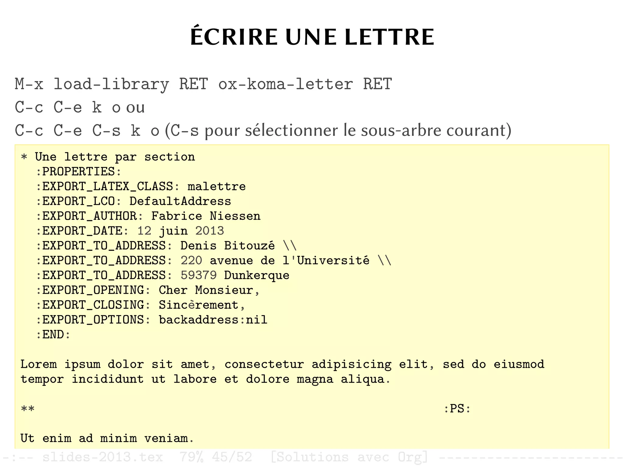 ÉCRIRE UNE LETTRE
M-x load-library RET ox-koma-letter RET
C-c C-e k o ou
C-c C-e C-s k o (C-s pour sélectionner le sous-arbre courant)
* Une lettre par section
:PROPERTIES:
:EXPORT_LATEX_CLASS: malettre
:EXPORT_LCO: DefaultAddress
:EXPORT_AUTHOR: Fabrice Niessen
:EXPORT_DATE: 12 juin 2013
:EXPORT_TO_ADDRESS: Denis Bitouzé 
:EXPORT_TO_ADDRESS: 220 avenue de l'Université 
:EXPORT_TO_ADDRESS: 59379 Dunkerque
:EXPORT_OPENING: Cher Monsieur,
:EXPORT_CLOSING: Sincèrement,
:EXPORT_OPTIONS: backaddress:nil
:END:
Lorem ipsum dolor sit amet, consectetur adipisicing elit, sed do eiusmod
tempor incididunt ut labore et dolore magna aliqua.
** :PS:
Ut enim ad minim veniam.
–:–- slides-2013.tex 79% 45/52 [Solutions avec Org] -----------------------
 