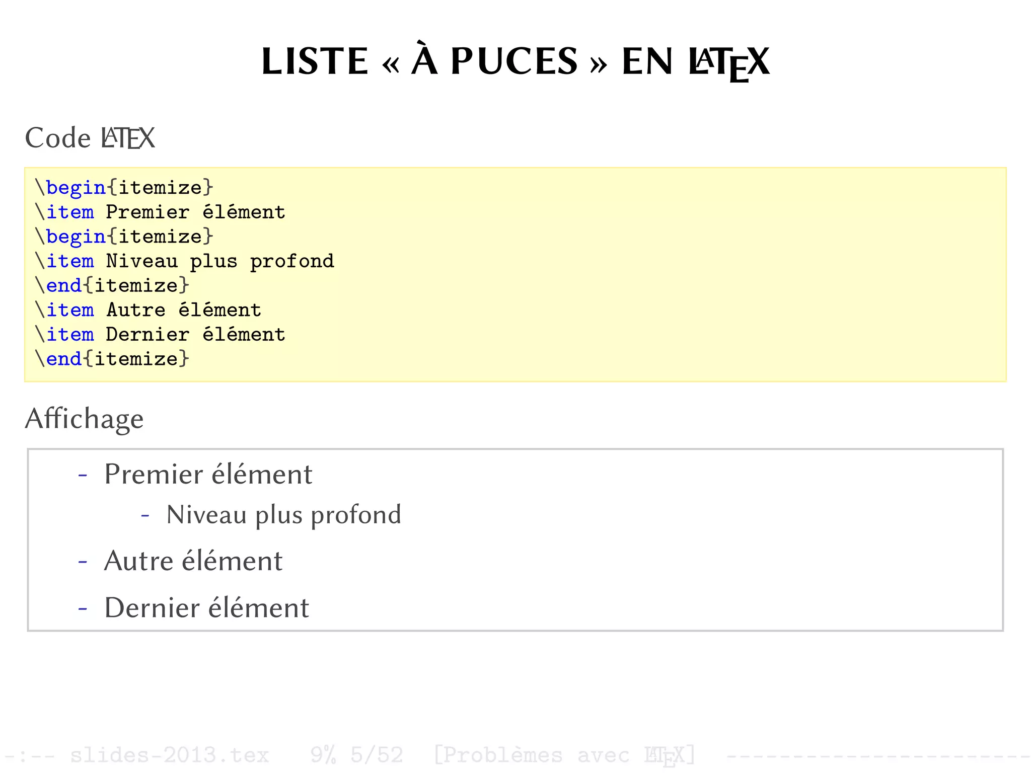 LISTE « À PUCES » EN L
A
TEX
Code L
A
TEX
begin{itemize}
item Premier élément
begin{itemize}
item Niveau plus profond
end{itemize}
item Autre élément
item Dernier élément
end{itemize}
Affichage
- Premier élément
- Niveau plus profond
- Autre élément
- Dernier élément
–:–- slides-2013.tex 9% 5/52 [Problèmes avec L
A
TEX] -----------------------
 