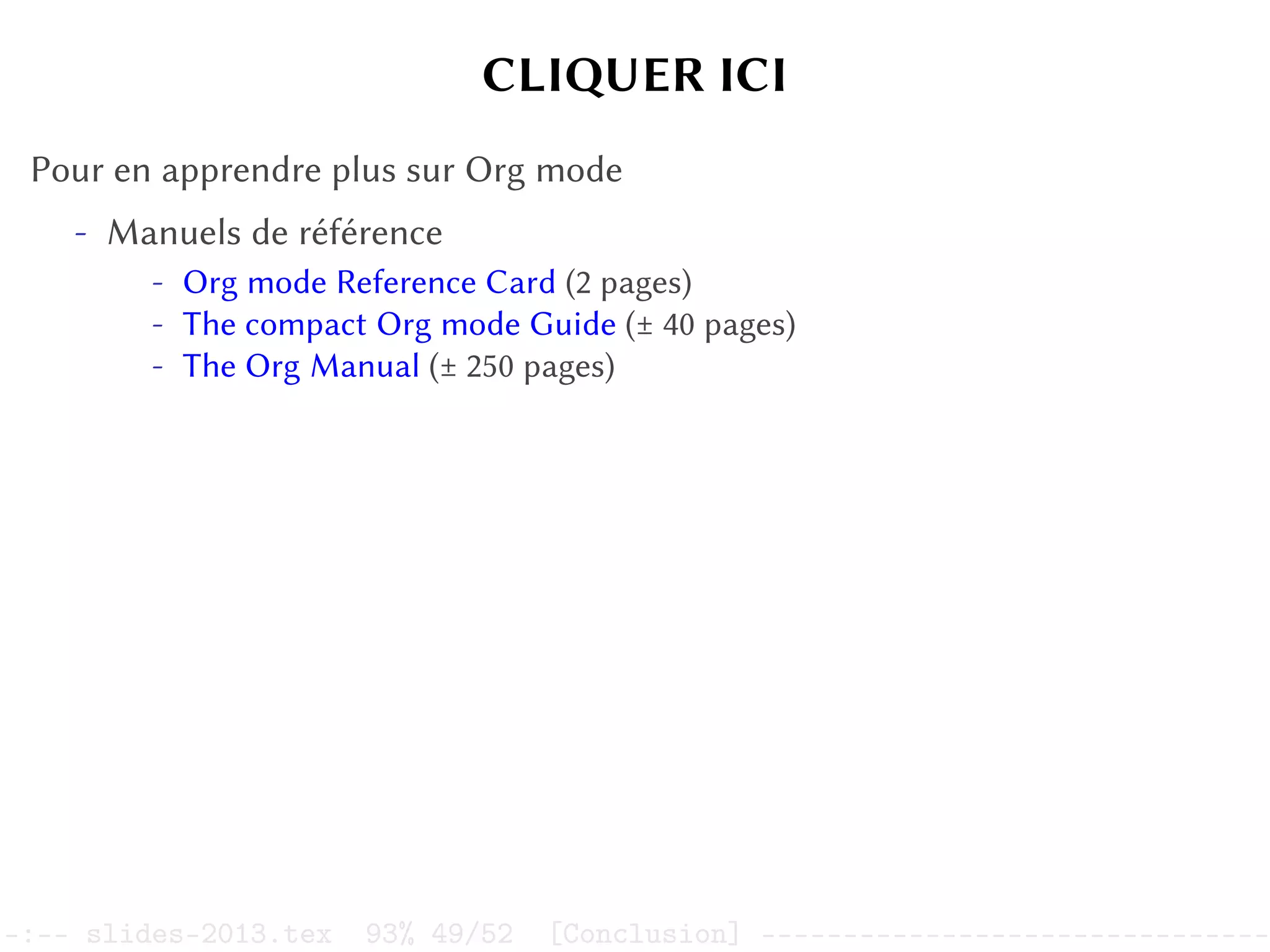 CLIQUER ICI
Pour en apprendre plus sur Org mode
- Manuels de référence
- Org mode Reference Card (2 pages)
- The compact Org mode Guide (± 40 pages)
- The Org Manual (± 250 pages)
–:–- slides-2013.tex 93% 49/52 [Conclusion] -------------------------------
 