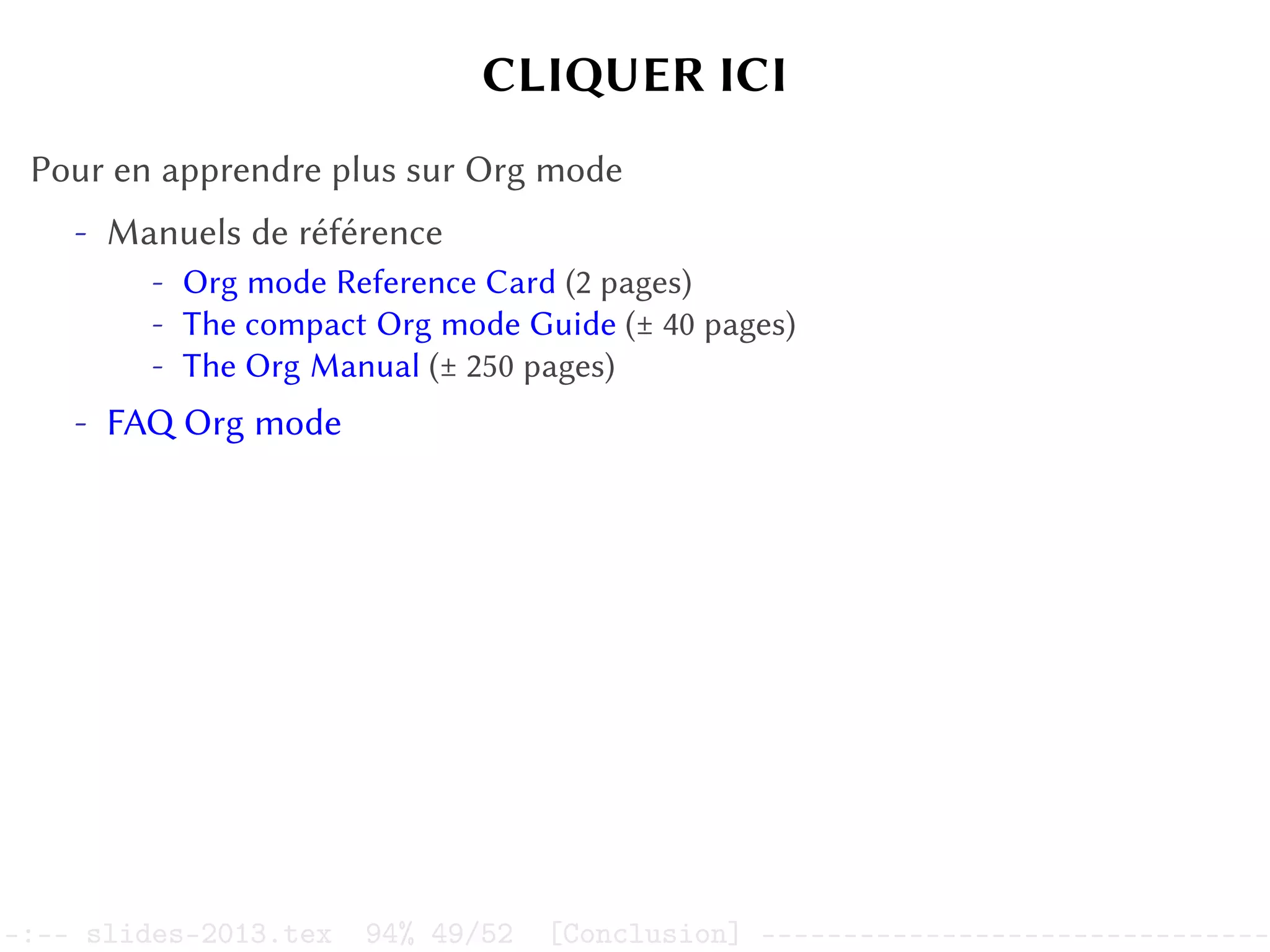 CLIQUER ICI
Pour en apprendre plus sur Org mode
- Manuels de référence
- Org mode Reference Card (2 pages)
- The compact Org mode Guide (± 40 pages)
- The Org Manual (± 250 pages)
- FAQ Org mode
–:–- slides-2013.tex 94% 49/52 [Conclusion] -------------------------------
 