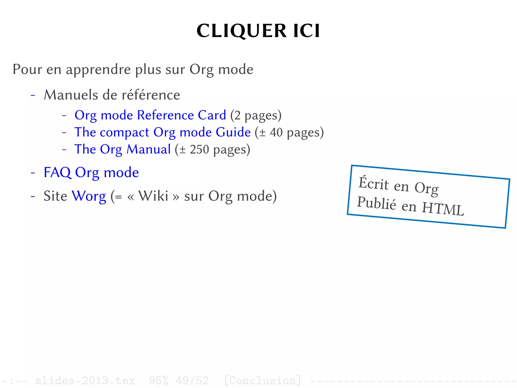 CLIQUER ICI
Pour en apprendre plus sur Org mode
- Manuels de référence
- Org mode Reference Card (2 pages)
- The compact Org mode Guide (± 40 pages)
- The Org Manual (± 250 pages)
- FAQ Org mode
- Site Worg (= « Wiki » sur Org mode)
Écrit en Org
Publié en HTML
–:–- slides-2013.tex 95% 49/52 [Conclusion] -------------------------------
 