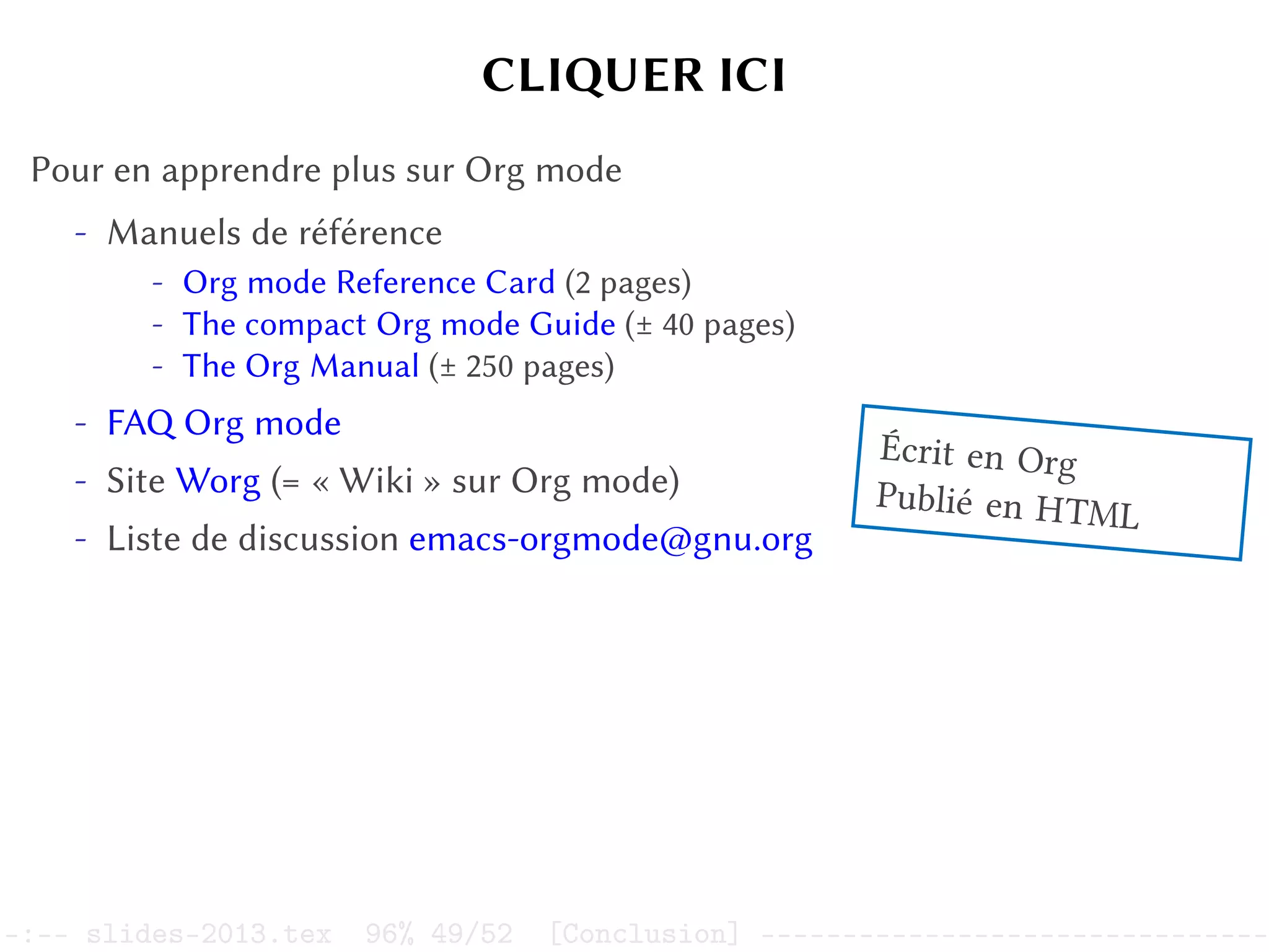 CLIQUER ICI
Pour en apprendre plus sur Org mode
- Manuels de référence
- Org mode Reference Card (2 pages)
- The compact Org mode Guide (± 40 pages)
- The Org Manual (± 250 pages)
- FAQ Org mode
- Site Worg (= « Wiki » sur Org mode)
- Liste de discussion emacs-orgmode@gnu.org
Écrit en Org
Publié en HTML
–:–- slides-2013.tex 96% 49/52 [Conclusion] -------------------------------
 