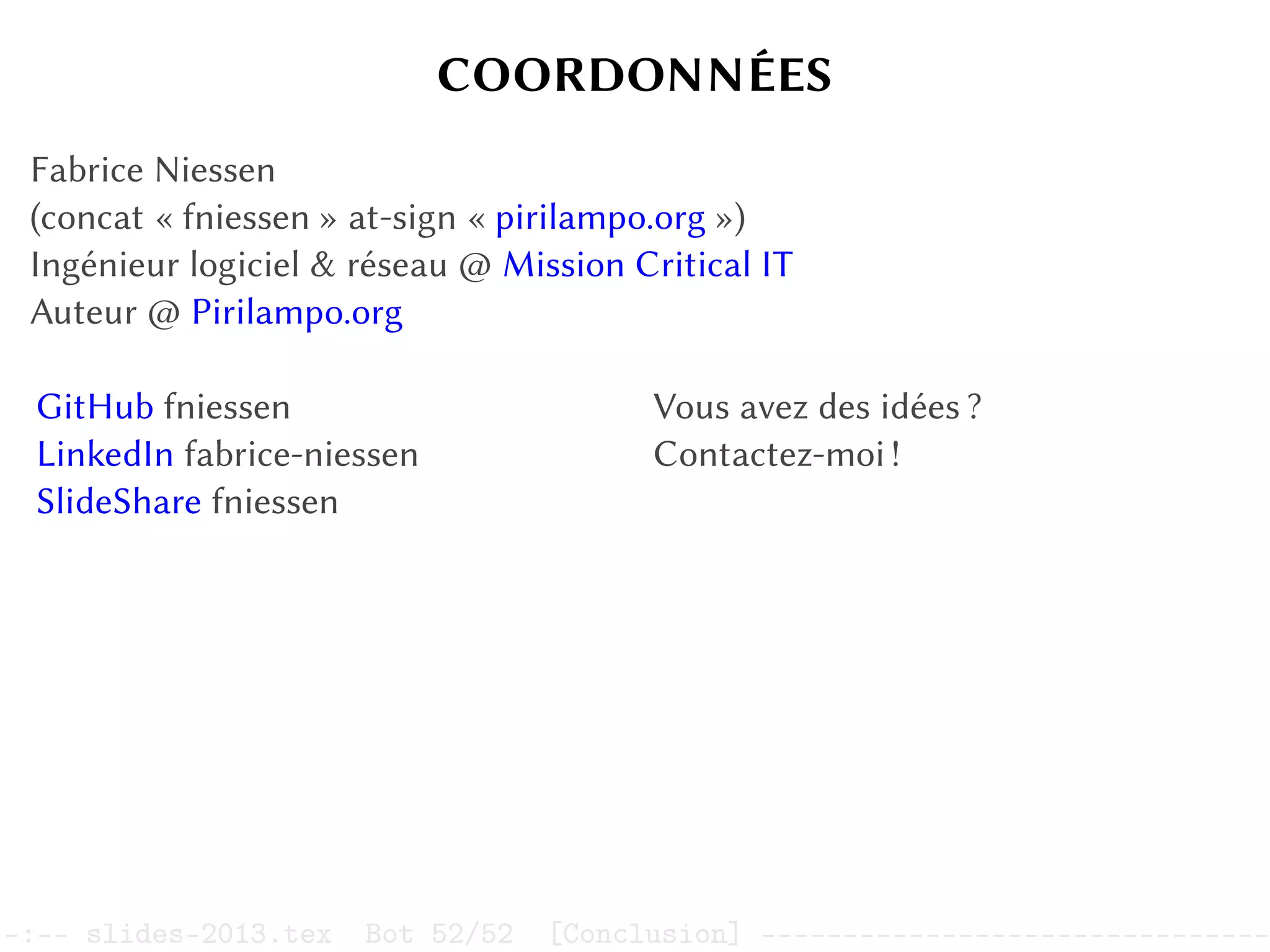 COORDONNÉES
Fabrice Niessen
(concat « fniessen » at-sign « pirilampo.org »)
Ingénieur logiciel  réseau @ Mission Critical IT
Auteur @ Pirilampo.org
GitHub fniessen
LinkedIn fabrice-niessen
SlideShare fniessen
Vous avez des idées ?
Contactez-moi !
–:–- slides-2013.tex Bot 52/52 [Conclusion] -------------------------------
 