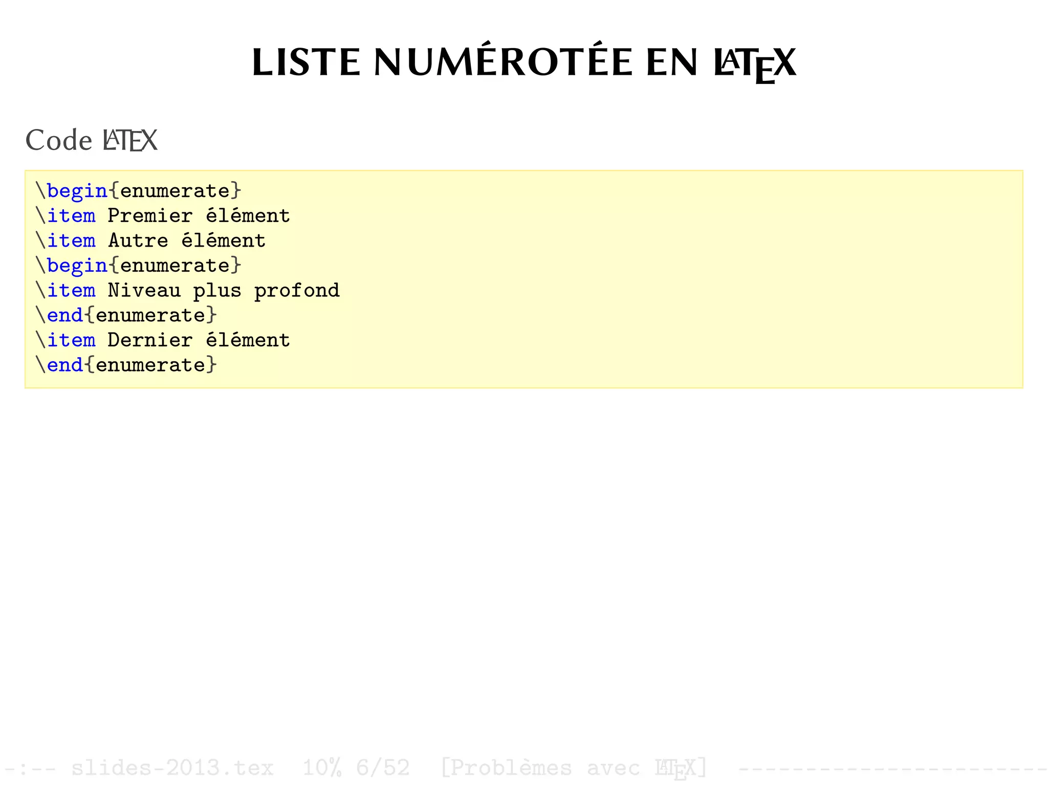 LISTE NUMÉROTÉE EN L
A
TEX
Code L
A
TEX
begin{enumerate}
item Premier élément
item Autre élément
begin{enumerate}
item Niveau plus profond
end{enumerate}
item Dernier élément
end{enumerate}
–:–- slides-2013.tex 10% 6/52 [Problèmes avec L
A
TEX] -----------------------
 