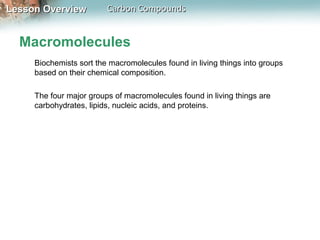 Lesson Overview          Carbon Compounds


  Macromolecules
     Biochemists sort the macromolecules found in living things into groups
     based on their chemical composition.

     The four major groups of macromolecules found in living things are
     carbohydrates, lipids, nucleic acids, and proteins.
 