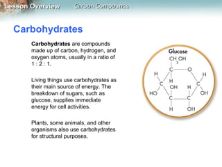 Lesson Overview         Carbon Compounds


  Carbohydrates
       Carbohydrates are compounds
       made up of carbon, hydrogen, and
       oxygen atoms, usually in a ratio of
       1 : 2 : 1.

       Living things use carbohydrates as
       their main source of energy. The
       breakdown of sugars, such as
       glucose, supplies immediate
       energy for cell activities.

       Plants, some animals, and other
       organisms also use carbohydrates
       for structural purposes.
 