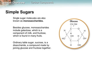 Lesson Overview         Carbon Compounds


  Simple Sugars
       Single sugar molecules are also
       known as monosaccharides.

       Besides glucose, monosaccharides
       include galactose, which is a
       component of milk, and fructose,
       which is found in many fruits.

       Ordinary table sugar, sucrose, is a
       disaccharide, a compound made by
       joining glucose and fructose together.
 