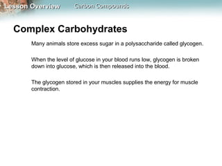 Lesson Overview         Carbon Compounds


  Complex Carbohydrates
       Many animals store excess sugar in a polysaccharide called glycogen.

       When the level of glucose in your blood runs low, glycogen is broken
       down into glucose, which is then released into the blood.

       The glycogen stored in your muscles supplies the energy for muscle
       contraction.
 