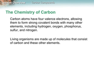 Lesson Overview    Carbon Compounds


  The Chemistry of Carbon
     Carbon atoms have four valence electrons, allowing
     them to form strong covalent bonds with many other
     elements, including hydrogen, oxygen, phosphorus,
     sulfur, and nitrogen.

     Living organisms are made up of molecules that consist
     of carbon and these other elements.
 