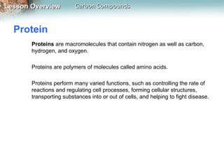 Lesson Overview          Carbon Compounds


  Protein
       Proteins are macromolecules that contain nitrogen as well as carbon,
       hydrogen, and oxygen.

       Proteins are polymers of molecules called amino acids.

       Proteins perform many varied functions, such as controlling the rate of
       reactions and regulating cell processes, forming cellular structures,
       transporting substances into or out of cells, and helping to fight disease.
 