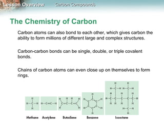 Lesson Overview        Carbon Compounds


  The Chemistry of Carbon
     Carbon atoms can also bond to each other, which gives carbon the
     ability to form millions of different large and complex structures.

     Carbon-carbon bonds can be single, double, or triple covalent
     bonds.

     Chains of carbon atoms can even close up on themselves to form
     rings.
 