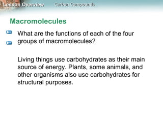 Lesson Overview   Carbon Compounds


  Macromolecules
     What are the functions of each of the four
     groups of macromolecules?

     Living things use carbohydrates as their main
     source of energy. Plants, some animals, and
     other organisms also use carbohydrates for
     structural purposes.
 